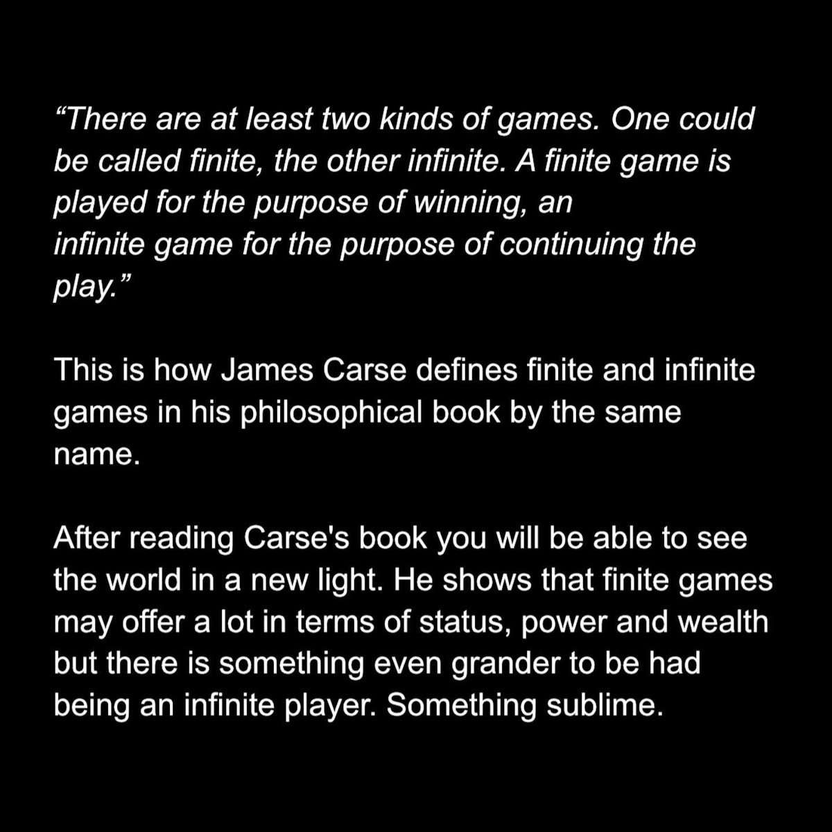 poorbjorn's tweet photo. "There are at least two kinds of games. One could be called finite, the other infinite. A finite game is played for the purpose of winning, an infinite game for the purpose of continuing the play."

- James P. Carse in Finite and Infinite Games.

Football, chess, a job interview: finite. Lifelong learning, marriage, a career: infinite. A career can contain finite games (interviews, titles) without becoming one.

The trap: turning kids or work into a finite game with a rigid scoreboard. “my daughter must become a doctor”. “Son must share my values before our relationship can deepen”. Title first, joy later. That sucks the play out of it.

This book gave me a new lens for viewing the world. Even if you skip the dense aphorisms, keep the frame.