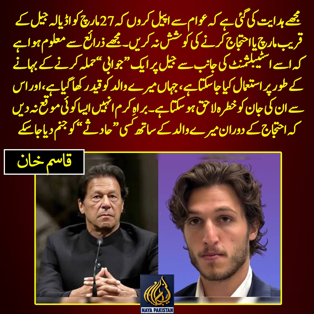 Naya__Pakistan_'s tweet photo. "مجھے ہدایت کی گئی ہے کہ عوام سے اپیل کروں کہ 27 مارچ کو اڈیالہ جیل کے قریب مارچ یا احتجاج کرنے کی کوشش نہ کریں۔ مجھے ذرائع سے معلوم ہوا ہے کہ اسے اسٹیبلشمنٹ کی جانب سے جیل پر ایک “ جوابی” حملہ کرنے کے بہانے کے طور پر استعمال کیا جا سکتا ہے، جہاں میرے والد کو قید رکھا گیا ہے،اور اس سے ان کی جان کو خطرہ لاحق ہو سکتا ہے۔ براہِ کرم انہیں ایسا کوئی موقع نہ دیں کہ احتجاج کے دوران میرے والد کے ساتھ کسی “ حادثے”  کو جنم دیا جا سکے۔"قاسم خان