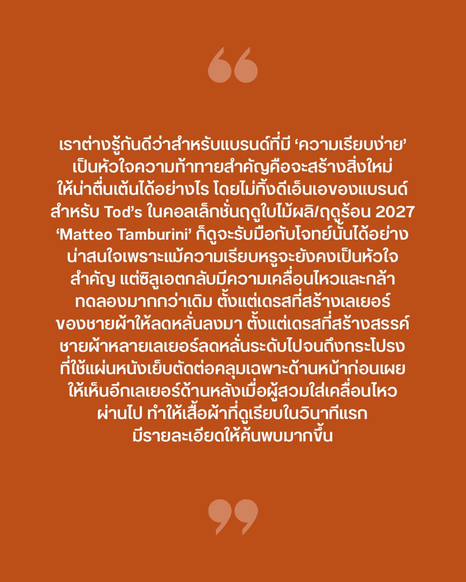 VogueThailand's tweet photo. #VogueFirstTake เราต่างรู้กันดีว่าสำหรับแบรนด์ที่มี ‘ความเรียบง่าย’ เป็นหัวใจ ความท้าทายสำคัญคือจะสร้างสิ่งใหม่ให้น่าตื่นเต้นได้อย่างไร โดยไม่ทิ้ง DNA ของแบรนด์ไป และสำหรับ Tod’s ในคอลเล็กชั่นฤดูใบไม้ผลิ/ฤดูร้อน 2027 ‘Matteo Tamburini’ ก็ดูจะรับมือกับโจทย์นั้นได้อย่างน่าสนใจ เพราะแม้ความเรียบหรูจะยังคงเป็นหัวใจสำคัญ แต่ซิลูเอตกลับมีมูฟเมนต์และกล้าทดลองมากกว่าเดิม ตั้งแต่เดรสที่สร้างสรรค์ชายผ้าหลายเลเยอร์ลดหลั่นระดับไปจนถึงกระโปรงที่ใช้แผ่นหนังเย็บตัดต่อคลุมเฉพาะด้านหน้า ก่อนเผยให้เห็นอีกเลเยอร์ด้านหลังเมื่อผู้สวมใส่เคลื่อนไหวผ่านไป ขณะเดียวกัน ‘หนัง’ วัสดุที่อยู่คู่กับ Tod’s มาอย่างยาวนานก็ถูกทดลองในรูปแบบใหม่ โดยเฉพาะการเจาะรูที่ปรากฏตั้งแต่เสื้อ กระโปรง ไปจนถึงกระเป๋า ชวนให้นึกถึงพื้นผิวของรองเท้า ‘Bubble Gommino’ และยังช่วยเปลี่ยนวัสดุที่มักให้ความรู้สึกแน่นและหนักให้ดูโปร่งเบาขึ้นสำหรับฤดูร้อน ส่วนแอ็กเซสเซอร์รี่ก็ช่วยคอมพลีตลุคและขับเน้นเสื้อผ้า ทั้งกระเป๋าหนังโปร่ง ไปจนถึงการนำแฟ้มหนังและรองเท้าหนึ่งคู่มาห้อยกับกระเป๋าราวกับเป็นชาร์มขนาดใหญ่ เติมความสนุกให้กับภาพของ Tod’s ที่เราคุ้นเคย  ยิ่งตอกย้ำว่าต่อให้ ‘Tamburini’ จะทดลองกับเสื้อผ้าและซิลูเอตมากขึ้นเพียงใด รากฐานด้านงานฝีมือก็ยังคงเป็นหัวใจของแบรนด์ #Tods #TodsSS27

Photo: Vogue Runway
เรื่อง: Naruepanat Herunya