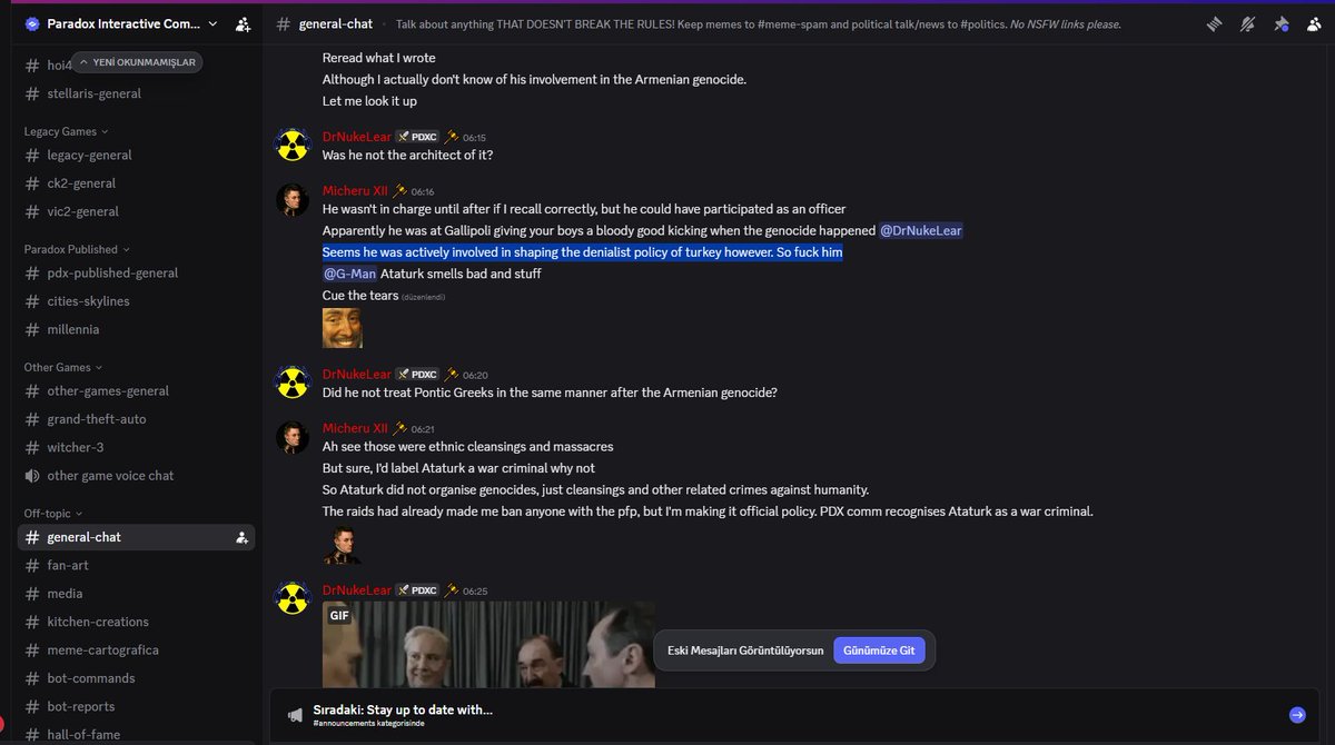 Spelay0's tweet photo. Bugün elime ulaşan bir görsel. Görseldeki sunucu 'Paradox Interactive Community' sunucusu fakat şirketin resmi bir sunucusu değil, topluluğun kurduğu bir sunucu. Fark ettiyseniz 'Chak' denen o.ç dan bir farkları yok ayrıca @discord 'un partner sunucusu. Bunları unutmayın.

KONUŞMANIN TÜRKÇESİ⤵️
Micheru XII:
> Yazdığımı tekrar oku.
> Ermeni soykırımına dahil olup olmadığını aslında bilmesem de.
> Bir bakayım.

DrNukeLear:
> Mimar başı o değil miydi?

Micheru XII:
> Doğru hatırlıyorsam sonrasına kadar başında değildi, ama bir subay olarak katılmış olabilir.
> Görünüşe göre soykırım gerçekleştiğinde Çanakkale'de bizim çocuklara sağlam bir kötek atıyordu @-DrNukeLear.
> Yine de Türkiye'nin inkârcı politikasını şekillendirmede aktif rol oynamış gibi görünüyor. O yüzden canı cehenneme.
> @-G-Man Atatürk kötü kokuyor falan.
> Gözyaşları gelsin.

DrNukeLear:
> Ermeni soykırımından sonra Pontus Rumlarına da aynı şekilde davranmadı mı?

Micheru XII:
> Ah bak, onlar etnik temizlik ve katliamlardı.
> Ama tabii, Atatürk'ü savaş suçlusu olarak etiketlerdim, neden olmasın.
> Yani Atatürk soykırımları organize etmedi, sadece etnik temizlikleri ve insanlığa karşı işlenen diğer ilgili suçları organize etti.
> Baskınlar nedeniyle bu profil resmine sahip herkesi zaten banlıyordum, ama bunu resmi politika haline getiriyorum. PDX topluluğu Atatürk'ü savaş suçlusu olarak tanıyor.

#paradox #atatürk #ParadoxRespectAtatürk #racistparadox