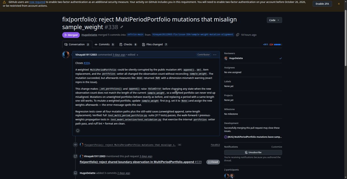 vinayakbuild's tweet photo. one of my recent open source contributions just made it into a real release.

i contributed to "skfolio/skfolio", a 2.4k+ star open source python library used for portfolio optimization, quantitative finance, risk management, factor models, backtesting, and model selection.

repo:
https://t.co/WrVhgZWnEF

my contribution was around "MultiPeriodPortfolio", which is used when you evaluate or combine portfolio results across multiple time periods.

the bug was related to "sample_weight".

after operations like append, delete, or replacing a portfolio period, the number of observations could change while "sample_weight" still had the old length.

for example:

4 portfolio observations
but only 2 sample weights

that could leave the portfolio in an inconsistent state and later cause weighted calculations such as mean or risk measures to return invalid results.

my fix added validation before the mutation happens, so incompatible updates are rejected before the portfolio object gets corrupted.

i also added regression tests covering:

append
delete
different-length replacement
same-length replacement
portfolio list assignment
valid weight reassignment

the maintainer later expanded the implementation with inherited sample weights and broader weighted-measure handling.

the PR was merged into the real upstream repo and shipped in "skfolio v1.3.2".

PR #338:
https://t.co/R4OAI5kNhl

this is the kind of open source work i want to keep doing.

real quant library.
real bug.
production code.
tests.
maintainer review.
merged.
released.