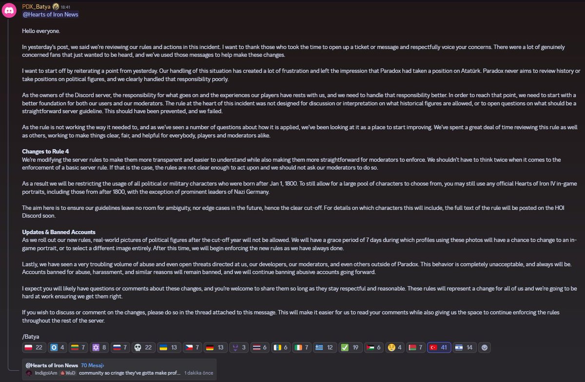 onlydramaX's tweet photo. Paradox şirketinin oyunu Hearts of Iron'un oyun direktörü Batya, Atatürk konusu hakkında yeni bir açıklama yaptı.

“Herkese merhaba, Dünkü paylaşımımızda, bu olaydaki kurallarımızı ve eylemlerimizi gözden geçirdiğimizi belirtmiştik. Destek bileti (ticket) açmaya veya mesaj göndererek endişelerini saygılı bir şekilde dile getirmeye zaman ayıran herkese teşekkür etmek istiyorum. Sadece sesini duyurmak isteyen ve gerçekten endişeli olan pek çok hayran vardı; bu mesajları bu değişikliklerin yapılmasına yardımcı olması için kullandık.

Dünkü duyurudan bir noktayı tekrar vurgulayarak başlamak istiyorum. Bu durumu ele alış biçimimiz büyük bir hüsran yarattı ve Paradox'un Atatürk konusunda bir duruş sergilediği izlenimini verdi. Paradox hiçbir zaman tarihi gözden geçirmeyi veya siyasi figürler hakkında bir tutum sergilemeyi amaçlamaz ve bu sorumluluğu kötü yönettiğimiz açıktır. Bu durum engellenmeliydi ve biz başaramadık.

Discord sunucusunun sahipleri olarak, burada olan bitenin ve oyuncularımızın deneyimlerinin sorumluluğu bize aittir ve bu sorumluluğu daha iyi üstlenmemiz gerekir. Bu noktaya ulaşmak için hem kullanıcılarımız hem de moderatörlerimiz için daha iyi bir temel ile başlamamız gerekiyor. Bu olayın merkezindeki kural, hangi tarihsel figürlere izin verildiği konusunda bir tartışma veya yorum için ya da neyin açık ve net bir sunucu yönergesi olması gerektiği konusundaki sorulara açık olması için tasarlanmamıştı.

Kural olması gerektiği gibi çalışmadığı için ve uygulanış biçimiyle ilgili birçok soru gördüğümüz için, bunu iyileştirmeye başlamak adına bir fırsat olarak gördük. Hem oyuncular hem de moderatörler olmak üzere herkes için işleri açık, adil ve yararlı hale getirmek adına hem bu kuralı hem de diğerlerini gözden geçirmeye büyük zaman ayırdık.

Kural 4 Üzerinde Yapılan Değişiklikler Sunucu kurallarını daha şeffaf ve anlaşılması daha kolay hale getirirken, moderatörlerin de uygulamasını daha net kılmak adına değiştiriyoruz. Temel bir sunucu kuralının uygulanması söz konusu olduğunda iki kez düşünmek zorunda kalmamalıyız. Eğer durum buysa, kurallar üzerine harekete geçmek için yeterince açık değildir ve moderatörlerimizden bunu yapmalarını istememeliyiz.

Sonuç olarak; 1 Ocak 1800'den sonra doğmuş tüm siyasi veya askeri kişilerin (görsellerinin/portrelerinin) kullanımını kısıtlayacağız. Yine de seçim yapabileceğiniz geniş bir karakter havuzu sunmak adına, Nazi Almanyası'nın önde gelen liderleri hariç, 1800'den sonra doğanlar da dahil olmak üzere herhangi bir resmi Hearts of Iron IV oyun içi portresini kullanmaya devam edebilirsiniz.

Buradaki amaç, yönergelerimizin gelecekte belirsizliğe veya sınır vakalara yer bırakmamasını sağlamaktır; bu nedenle net bir sınır belirlenmiştir. Bu sınırın hangi karakterleri kapsayacağına dair detaylar için kuralın tam metni yakında HOI Discord sunucusunda yayınlanacaktır.

Güncellemeler ve Yasaklanan Hesaplar Yeni kurallarımızı yürürlüğe koyduğumuzda, belirlenen tarihten sonraki siyasi figürlerin gerçek hayattaki fotoğraflarına izin verilmeyecektir. Bu fotoğrafları kullanan profillerin bir oyun içi portreye geçmeleri veya tamamen farklı bir görsel seçmeleri için 7 günlük bir mühlet tanınacaktır. Bu sürenin ardından, her zaman yaptığımız gibi yeni kuralları uygulamaya başlayacağız.

Son olarak, bize, geliştiricilerimize, moderatörlerimize ve hatta Paradox dışındakilere yöneltilen çok rahatsız edici miktarda taciz ve hatta açık tehditler gördük. Bu davranış kesinlikle kabul edilemez ve her zaman da öyle kalacaktır. Taciz, zorbalık ve benzeri nedenlerle yasaklanan hesaplar yasaklı kalmaya devam edecek ve bundan sonra da kötü niyetli hesapları yasaklamaya devam edeceğiz.

Bu değişikliklerle ilgili muhtemelen sorularınız veya yorumlarınız olacağını tahmin ediyorum; saygılı ve makul kaldığı sürece bunları paylaşabilirsiniz. Bu kurallar hepimiz için bir değişimi temsil edecek ve bunları doğru yaptığımızdan emin olmak için sıkı bir şekilde çalışacağız.

Değişiklikleri tartışmak veya yorum yapmak isterseniz, lütfen bunu bu mesaja ekli başlık (thread) üzerinden yapın. Bu, yorumlarınızı okumamızı kolaylaştıracak ve aynı zamanda sunucunun geri kalanında kuralları uygulamaya devam etmemiz için bize alan sağlayacaktır.”