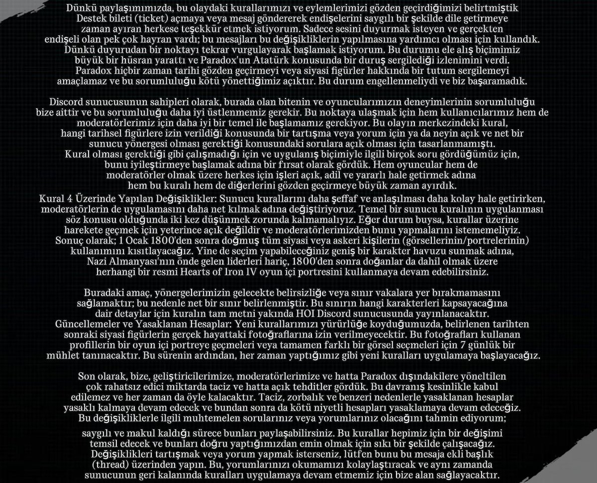 onlydramaX's tweet photo. Paradox şirketinin oyunu Hearts of Iron'un oyun direktörü Batya, Atatürk konusu hakkında yeni bir açıklama yaptı.

“Herkese merhaba, Dünkü paylaşımımızda, bu olaydaki kurallarımızı ve eylemlerimizi gözden geçirdiğimizi belirtmiştik. Destek bileti (ticket) açmaya veya mesaj göndererek endişelerini saygılı bir şekilde dile getirmeye zaman ayıran herkese teşekkür etmek istiyorum. Sadece sesini duyurmak isteyen ve gerçekten endişeli olan pek çok hayran vardı; bu mesajları bu değişikliklerin yapılmasına yardımcı olması için kullandık.

Dünkü duyurudan bir noktayı tekrar vurgulayarak başlamak istiyorum. Bu durumu ele alış biçimimiz büyük bir hüsran yarattı ve Paradox'un Atatürk konusunda bir duruş sergilediği izlenimini verdi. Paradox hiçbir zaman tarihi gözden geçirmeyi veya siyasi figürler hakkında bir tutum sergilemeyi amaçlamaz ve bu sorumluluğu kötü yönettiğimiz açıktır. Bu durum engellenmeliydi ve biz başaramadık.

Discord sunucusunun sahipleri olarak, burada olan bitenin ve oyuncularımızın deneyimlerinin sorumluluğu bize aittir ve bu sorumluluğu daha iyi üstlenmemiz gerekir. Bu noktaya ulaşmak için hem kullanıcılarımız hem de moderatörlerimiz için daha iyi bir temel ile başlamamız gerekiyor. Bu olayın merkezindeki kural, hangi tarihsel figürlere izin verildiği konusunda bir tartışma veya yorum için ya da neyin açık ve net bir sunucu yönergesi olması gerektiği konusundaki sorulara açık olması için tasarlanmamıştı.

Kural olması gerektiği gibi çalışmadığı için ve uygulanış biçimiyle ilgili birçok soru gördüğümüz için, bunu iyileştirmeye başlamak adına bir fırsat olarak gördük. Hem oyuncular hem de moderatörler olmak üzere herkes için işleri açık, adil ve yararlı hale getirmek adına hem bu kuralı hem de diğerlerini gözden geçirmeye büyük zaman ayırdık.

Kural 4 Üzerinde Yapılan Değişiklikler Sunucu kurallarını daha şeffaf ve anlaşılması daha kolay hale getirirken, moderatörlerin de uygulamasını daha net kılmak adına değiştiriyoruz. Temel bir sunucu kuralının uygulanması söz konusu olduğunda iki kez düşünmek zorunda kalmamalıyız. Eğer durum buysa, kurallar üzerine harekete geçmek için yeterince açık değildir ve moderatörlerimizden bunu yapmalarını istememeliyiz.

Sonuç olarak; 1 Ocak 1800'den sonra doğmuş tüm siyasi veya askeri kişilerin (görsellerinin/portrelerinin) kullanımını kısıtlayacağız. Yine de seçim yapabileceğiniz geniş bir karakter havuzu sunmak adına, Nazi Almanyası'nın önde gelen liderleri hariç, 1800'den sonra doğanlar da dahil olmak üzere herhangi bir resmi Hearts of Iron IV oyun içi portresini kullanmaya devam edebilirsiniz.

Buradaki amaç, yönergelerimizin gelecekte belirsizliğe veya sınır vakalara yer bırakmamasını sağlamaktır; bu nedenle net bir sınır belirlenmiştir. Bu sınırın hangi karakterleri kapsayacağına dair detaylar için kuralın tam metni yakında HOI Discord sunucusunda yayınlanacaktır.

Güncellemeler ve Yasaklanan Hesaplar Yeni kurallarımızı yürürlüğe koyduğumuzda, belirlenen tarihten sonraki siyasi figürlerin gerçek hayattaki fotoğraflarına izin verilmeyecektir. Bu fotoğrafları kullanan profillerin bir oyun içi portreye geçmeleri veya tamamen farklı bir görsel seçmeleri için 7 günlük bir mühlet tanınacaktır. Bu sürenin ardından, her zaman yaptığımız gibi yeni kuralları uygulamaya başlayacağız.

Son olarak, bize, geliştiricilerimize, moderatörlerimize ve hatta Paradox dışındakilere yöneltilen çok rahatsız edici miktarda taciz ve hatta açık tehditler gördük. Bu davranış kesinlikle kabul edilemez ve her zaman da öyle kalacaktır. Taciz, zorbalık ve benzeri nedenlerle yasaklanan hesaplar yasaklı kalmaya devam edecek ve bundan sonra da kötü niyetli hesapları yasaklamaya devam edeceğiz.

Bu değişikliklerle ilgili muhtemelen sorularınız veya yorumlarınız olacağını tahmin ediyorum; saygılı ve makul kaldığı sürece bunları paylaşabilirsiniz. Bu kurallar hepimiz için bir değişimi temsil edecek ve bunları doğru yaptığımızdan emin olmak için sıkı bir şekilde çalışacağız.

Değişiklikleri tartışmak veya yorum yapmak isterseniz, lütfen bunu bu mesaja ekli başlık (thread) üzerinden yapın. Bu, yorumlarınızı okumamızı kolaylaştıracak ve aynı zamanda sunucunun geri kalanında kuralları uygulamaya devam etmemiz için bize alan sağlayacaktır.”
