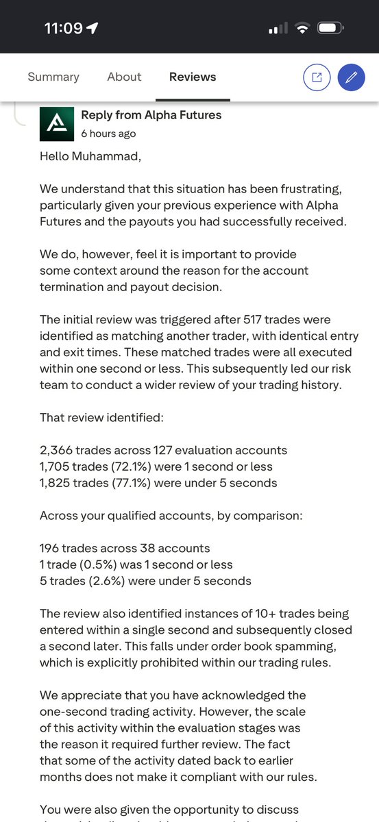 moetradez__'s tweet photo. 🚨 ALPHA FUTURES UPDATE 🚨

Alpha has now publicly responded to my Trustpilot review, but there are important parts of this story they continue to leave out.

First, they keep bringing up my Risk interview and saying I told them I wasn’t aware of the 1-second trades.

I was nervous. I had never done a Risk interview like this before and I was being questioned on the spot about thousands of trades across more than 100 evaluation accounts going back months. When they brought up the 1-second trades, it genuinely slipped my mind what specific activity they were referring to.

I wasn’t trying to hide anything.

And here’s what Alpha leaves out of their public response.

AFTER my interview, their own Risk Team emailed me and specifically asked me to provide:

“a clear reason for placing 1,706 trades with a duration of 1 second or less”

That email is attached below.

And I ANSWERED THEM.

Once I understood exactly what activity they were referring to and had time to think through my trading history, I gave them my explanation IN WRITING.

So if Alpha wants to repeatedly use my initial interview response against me publicly, then tell the WHOLE story. After the interview, you specifically asked me to explain those trades and I did exactly that.

I’m also not denying the 1-second trades existed. I explained what I was doing. Alpha considers that activity prohibited. People can read both sides and make their own judgment.

But here’s my biggest problem with this entire situation.

This activity went back MONTHS.

During those same months Alpha continued allowing me to buy evaluations, pass evaluations, receive Qualified accounts and even successfully PAID ME before.

Then Alpha approved another $42,409.74 in performance fees.

Only AFTER those approvals did their historical review result in every account being permanently terminated and the approved money not being paid.

And let’s not forget what supposedly triggered this investigation in the first place:

517 trades Alpha claims matched another trader with identical entry and exit times.

I DO NOT KNOW THIS PERSON.

I have asked Alpha to show me those 517 trades. Redact the person’s name, email and every identifying detail. I don’t care who they are. I simply want to see the underlying evidence behind an allegation this serious.

Their own Risk Manager told me they submitted an internal request for that information.

I’m still waiting to this day (Kinda sketchy)

Previous payouts ✅
$42,409.74 approved ✅
Historical review 🚨
Permanent ban ❌
Approved money not paid ❌

Alpha says this had nothing to do with my profitability or the size of my pending payouts. I cannot speak for their motive.

What I CAN speak on is the timeline and the evidence I have.

I strongly disagree with their decision and how this entire situation was handled.

I’m going to keep posting EVERYTHING.

The emails. The numbers. The trades. The payout approvals. The Risk responses. The entire timeline.

I have nothing to hide.

Alpha, pay me the $42,409.74 you already approved.

Their Trustpilot response and their email asking me to explain the 1-second trades are attached below.

Read everything and decide for yourself.

@Alpha_Futures_ @george_kohler @mpen__1 

#AlphaFutures #FuturesTrading #PropFirm #FundedTrader