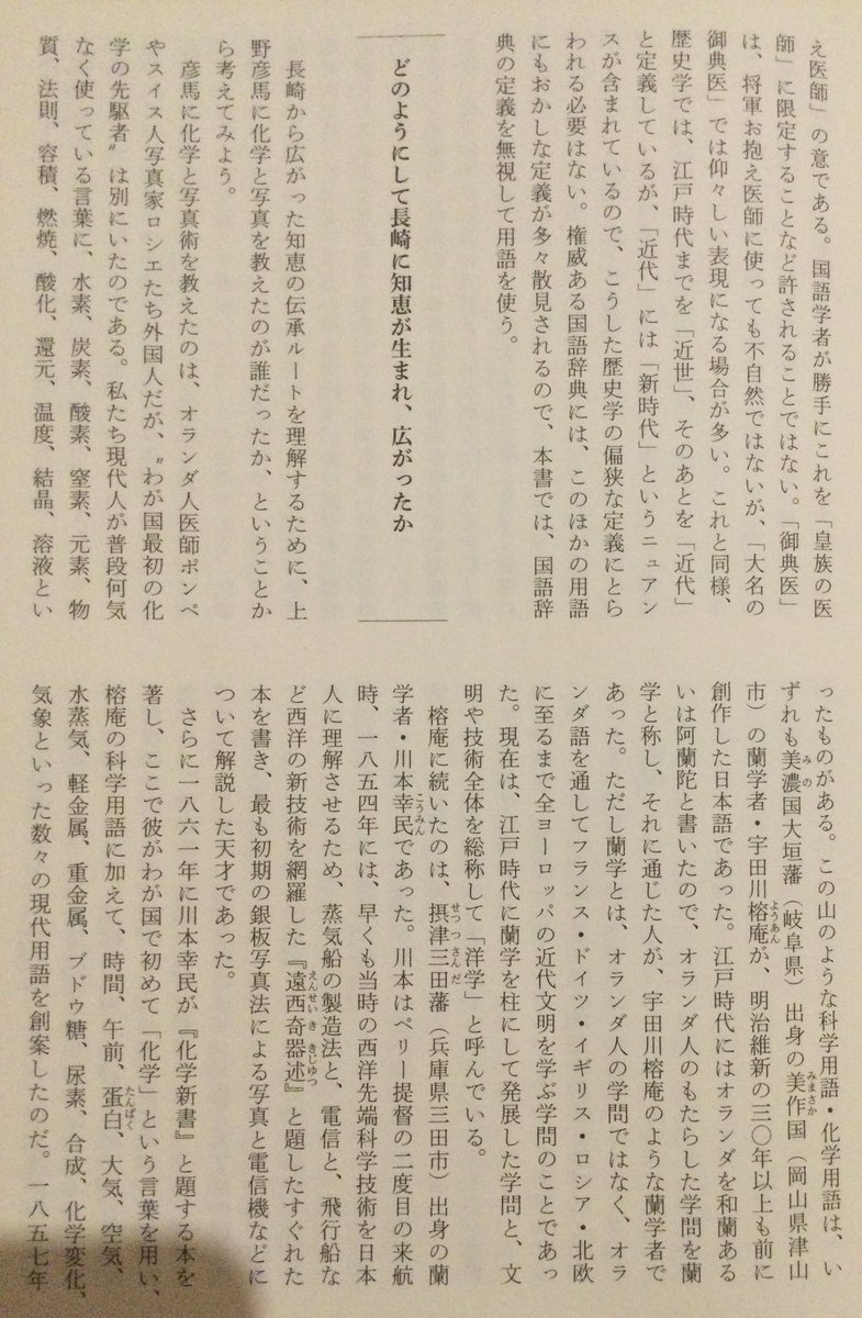 lsdoyp's tweet photo. どのようにして長崎に知恵が生まれ、広がったか

私たち現代人が普段何気なく使っている言葉に、水素、炭素、酸素、窒素、元素、物質、法国、容積、燃焼、酸化,還元、温度、結晶、溶液といったものがある。この山のような科学用語・化学用語は、いずれも美濃国大垣藩(岐阜県)出身の美作国(岡山県津山市)の蘭学者・宇田川榕庵が、明治維新の三○年以上も前に創作した日本語であった。江戸時代にはオランダを和蘭あるいは阿蘭陀と書いたので、オランダ人のもたらした学問を蘭学と称し、それに通じた人が、宇田川榕庵のような蘭学者であった。ただし蘭学とは、オランダ人の学問ではなく、オランダ語を通してフランス・ドイツ・イギリス・ロシア・北欧に至るまで全ヨーロッパの近代文明を学ぶ学問のことであった。現在は、江戸時代に蘭学を柱にして発展した学問と、文明や技術全体を総称して「洋学」と呼んでいる。

榕庵に続いたのは、摂津三田藩(兵庫県三田市)出身の蘭学者・川本幸民であった。川本はペリー提督の二度目の来航時、一八五四年には、早くも当時の西洋先端科学技術を日本人に理解させるため、蒸気船の製造法と、電信と、飛行船など西洋の新技術を網羅した『達西奇器述』と題したすぐれた本を書き、最も初期の銀板写真法による写真と電信機などについて解説した天才であった。

さらに一八六一年に川本幸民が『化学新書』と題する本を著し、ここで彼がわが国で初めて「化学」という言葉を用い、 榕庵の科学用語に加えて、時間、午前、蛋白、大気、空気、 水蒸気、軽金属、重金属、ブドウ糖、尿素、合成、化学変化、 気象といった数々の現代用語を創案したのだ。　　

その歴史の先を追って面白いのは、この由来である。化学の先駆者・宇田川榕庵は、江戸時代最高のオランダ語学者と称された長崎オランダ通詞(通訳)の馬場佐十郎に蘭学を学んだ人であった。もう一方の川本幸民は、その蘭学者・榕庵の養父・宇田川玄真に育てられたオランダ医師・坪井信道の門下生であったので、二人は学問のつながりを持っていた。 さらに、美濃国(岐阜県)の百姓の出ながら医学界の先駆者となったこの坪井信道と、弟子・川本幸民は、二人とも、伊予松山藩(愛媛県)出身の青地林宗の女婿となって義理の兄弟関係となった。

これら天才の岳父となった青地林宗もまた、宇田川榕庵と同じように、長崎の人・馬場佐十郎に天文学を学んだ蘭学者であった。この青地林宗がまた、大気圧の測定法などを究めて、わが国最初の近代的物理学を創始した人だったのである。

では、これら宇田川榕庵と青地林宗の知識の泉となった馬場佐十郎の叡智がどこから生まれたかといえば、長崎のオランダ通詞としてわが国で最初にニュートンの力学を究めた天才の中の天才、志筑忠雄にオランダ語と西洋物理を学んだ時にあった。この志筑忠雄が切り拓いたニュートン力学を、大砲から発射される砲弾が飛ぶ軌道計算に応用して正確な射撃術を突き止め、幕末にわが国で最初に西洋砲術を確立した人が高島秋帆だったのである。

では、その天才・志筑忠雄のオランダ語と天文学の師は誰かと問えば、志筑に先立って初めてコペルニクスの宇宙論を考究し、一七七四年(安永三年)にわが国で最初に地動説を紹介した、長崎オランダ通詞、「日本のコペルニクス」と呼ばれた天才天文学者の本木良永(りょうえい、とも)であった。一事が次の出来事を起こす流れを「風が吹けば桶屋が儲かる」と言って皮肉ることもあるが、それとは違って、このような知恵の伝播は、まぎれもなく天才から天才へと連鎖的に起こったのである。

誤解のないように断っておくと、「天才」の言葉を濫用しているのではない。他人より図抜けた事を成し遂げた人間を天才と呼ぶなら、世の中は天才だらけになってしまう。天才とは、特別の天性とひらめき、それは神がその人にだけ与えたとしか思えない文字通り天賦の才をもって、他人が努力しても成し得ない奇蹟的なことを成し遂げる人を言う。クラシック音楽の作曲家たちはその代表者だが、やはり科学の世界でも数々の天才を輩出してきた。ニュートンが万有引力の法則を発表したのは一六八七年だが、先に述べた通り、そのニュートンの発表から一六年後、一七〇三年に大石内蔵助ら赤穂浪士が吉良邸に討入りし、血祭りに大騒ぎしていたのである。一七七四年に初めてコペルニクスの地動説を紹介した本木良水や、志筑忠雄がそれを引き継いで「分子・真空・引力・重力・求心力・遠心力・動力・速力・浮力・加速」などの物理学用語、「地動説・天動説・真空・楕円・衛星」などの天文学用語、これらすべての日本語を創始したのだから、長崎人の犀利が、この日本でどれほど大きく抜きん出て、先に進んでいたかを考えてみればよい。万有引力と仇討ちでは、月とスッポンである、と読者はお考えにならないだろうか
↑
もっと居るだろ、注目すべき人間が