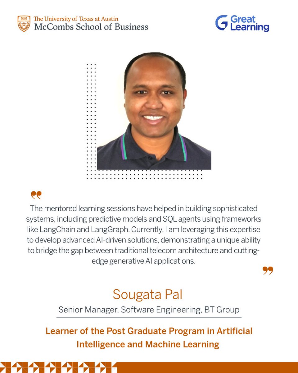 Great_Learning's tweet photo. UT Austin’s AI and Machine Learning Program Review: Sougata Pal on the Curriculum and Learning Experience

“I am Sougata Pal, a Principal Solutions Architect at British Telecommunications, where I specialize in designing complex solutions for Telecom OSS (Operations Support Systems). 

With a foundational https://t.co/KydM0UZKdn in Electronics and Instrumentation Engineering, I bring a deep technical perspective to large-scale infrastructure and software architecture.
Beyond my core professional role, I am an active practitioner in the AI and Data Science space. I have extensive experience building sophisticated systems, including predictive models and SQL agents using frameworks like LangChain and LangGraph.

Currently, I am leveraging this expertise to develop an advanced AI-driven customer support ecosystem for FoodHub, demonstrating a unique ability to bridge the gap between traditional telecom architecture and cutting-edge generative AI applications.

At this stage of my career, I wanted to make time to invest in developing new skills and staying future-ready, which motivated me to join the Post Graduate Program in Artificial Intelligence and Machine Learning by the Texas McCombs School of Business at The University of Texas at Austin.

One of my favourite parts of the program has been the curriculum. I found it quite elaborate and extensive. The associations with the universities made it more promising. They are the most important part of the whole curriculum. The mentored learning sessions are not just about following the curriculum, but the mentors have also provided insights, key research papers, and a detailed understanding of the modules. They definitely play a key role in our success. 
Their guidance has undoubtedly been of huge help.

This has helped in building sophisticated systems, including predictive models and SQL agents using frameworks like LangChain and LangGraph. Currently, I am leveraging this expertise to develop advanced AI-driven solutions, demonstrating a unique ability to bridge the gap between traditional telecom architecture and cutting-edge generative AI applications.

My advice to anyone considering enrolling in the Post Graduate Program in Artificial Intelligence and Machine Learning is that each topic is very important, so all need to concentrate on all the modules.”

- SOUGATA PAL 

Senior Manager, Software Engineering, BT Group

Learner of the Post Graduate Program in Artificial Intelligence and Machine Learning 

To know more about the program, check out the link below.
https://t.co/d9gfJJjZ1o

#GreatLearning #PowerAhead #HumansOfGL #SuccessStory #AIML #UTAustin
