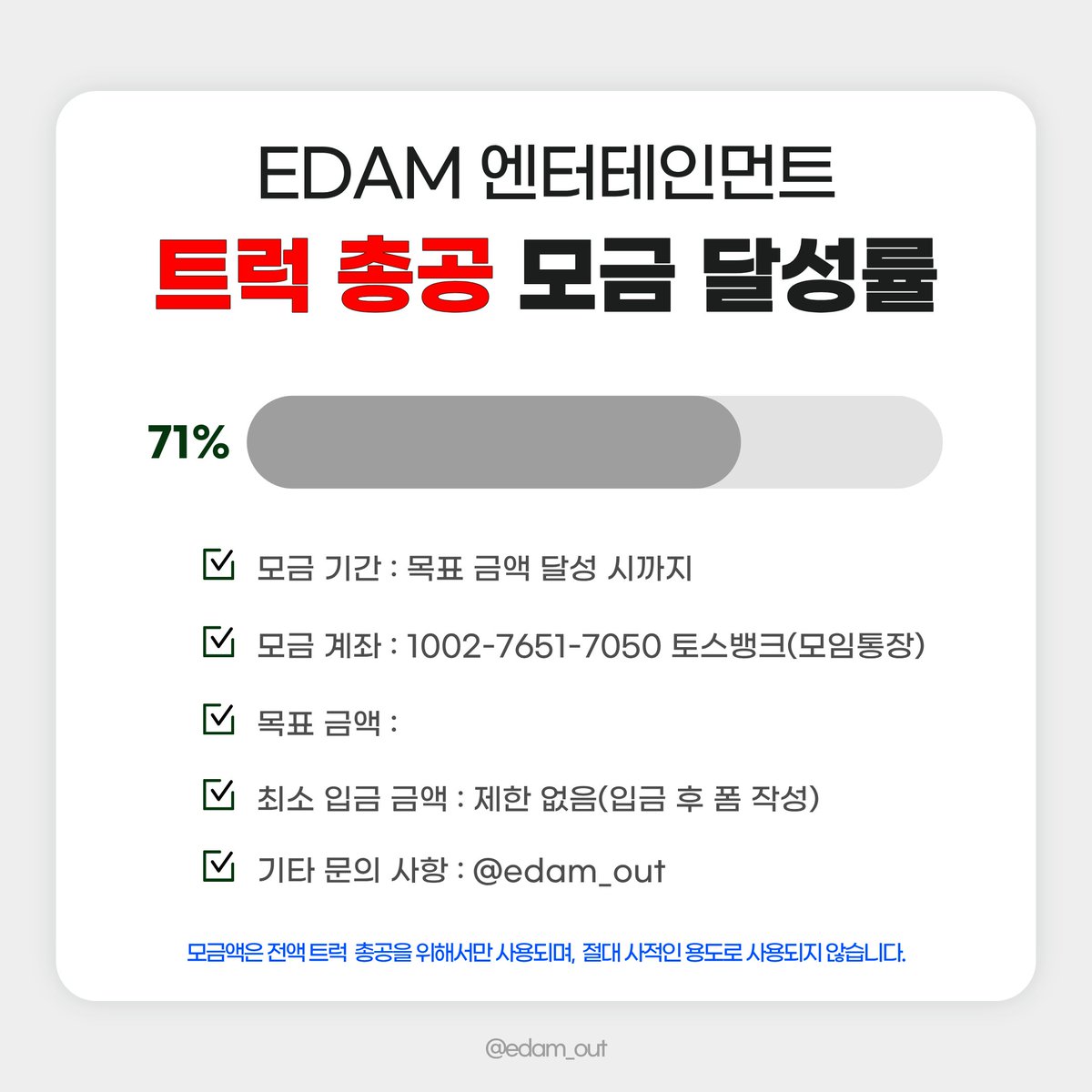 edamout's tweet photo. 2026. 09. 25. 21:00 기준 
현재 트럭 총공 모금액 71% 달성❣️

많은 참여 부탁드립니다👭

📅 모금 기간
2026.09.19(토) ~ 목표액 달성 시

🏦 모금 계좌
토스뱅크 1002-7651-7050 ㅇㅈㅇ (모임통장)

⚠️ 최종 모금액에 따라 트럭 크기, 일정, 차량 대 수 등이 정해질 예정입니다. 입금 후 취소 및 환불이 불가하오니 신중하게 참여해 주시기 바랍니다.

⚠️ 최소 입금액 제한은 없으며, 50,000원 이상 모금 참여자 분들에게만 정산 내역서가 발송됩니다.

문의 사항은 DM 또는 카톡 채널로 부탁드립니다.