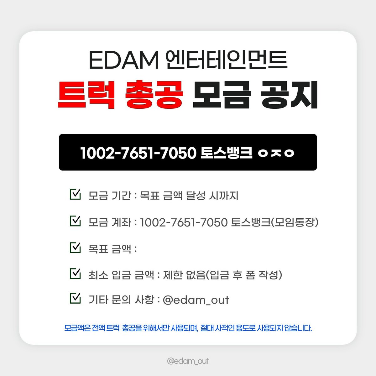 edamout's tweet photo. 2026. 09. 25. 21:00 기준 
현재 트럭 총공 모금액 71% 달성❣️

많은 참여 부탁드립니다👭

📅 모금 기간
2026.09.19(토) ~ 목표액 달성 시

🏦 모금 계좌
토스뱅크 1002-7651-7050 ㅇㅈㅇ (모임통장)

⚠️ 최종 모금액에 따라 트럭 크기, 일정, 차량 대 수 등이 정해질 예정입니다. 입금 후 취소 및 환불이 불가하오니 신중하게 참여해 주시기 바랍니다.

⚠️ 최소 입금액 제한은 없으며, 50,000원 이상 모금 참여자 분들에게만 정산 내역서가 발송됩니다.

문의 사항은 DM 또는 카톡 채널로 부탁드립니다.