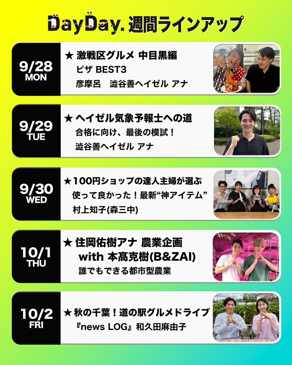 ntv_DayDay's tweet photo. ＼#DayDay.週間ラインアップ／

◆(月)
激戦区グルメ 中目黒編🔥
ピザ BEST3
彦摩呂　澁谷善ヘイゼル アナ
@hikomaro_mg

◆(火) 
ヘイゼル気象予報士への道🌤️
合格に向け、最後の模試！
澁谷善ヘイゼル アナ

◆(水)
100円ショップの達人主婦が選ぶ
使って良かった！最新“神アイテム”✨
村上知子(森三中)

◆(木)
住岡佑樹アナ 農業企画🧑‍🌾
with #本髙克樹(B&ZAI)
誰でもできる都市型農業
@sumioka_yuki 
#BandZAI @jr_official_X

◆(金)
秋の千葉！道の駅グルメドライブ🚙
news LOG #和久田麻由子
@ntvnewslog
 
@ntv_dayday をフォロー
コメント いいね お寄せください！