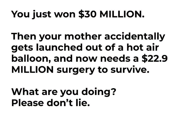 JoshRincon_'s tweet photo. You just won $30 million.

Then your mother accidentally gets launched out of a hot air balloon and needs a $22.9 million surgery to survive.

What are you actually doing? Be honest.

Most people would hand over every dollar without thinking twice. All the “I’d quit my job and travel forever” talk tends to disappear the second family is on the line.

Money changes the options available, but it doesn’t change the priority for most of us when it really counts.