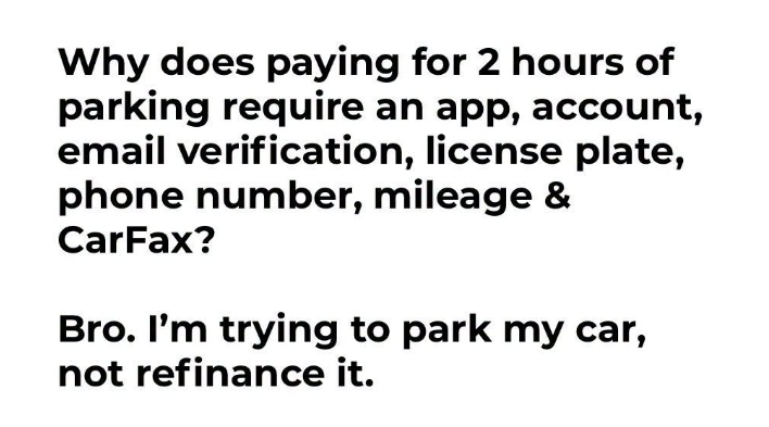 JoshRincon_'s tweet photo. Why does paying for two hours of parking require downloading an app, creating an account, verifying an email, entering your license plate, phone number, mileage, and somehow pulling a CarFax?

I’m trying to park my car, not refinance it. Somewhere we decided every simple transaction needs a full digital background check and three different verification steps.

The friction for basic everyday stuff keeps getting higher while the actual service stays exactly the same.