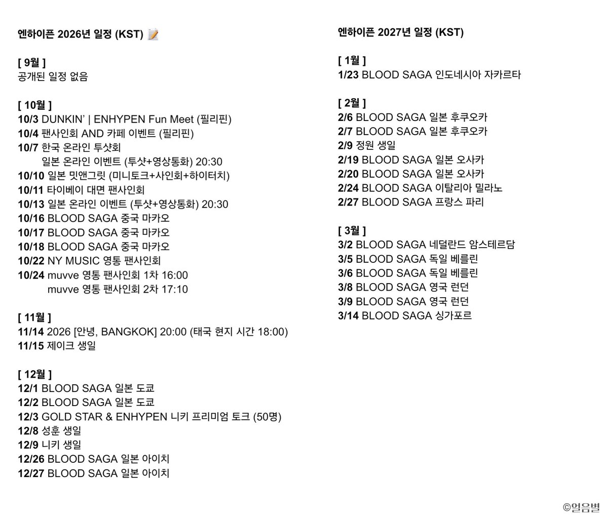 byeol_ice's tweet photo. 🗓 #엔하이픈 #ENHYPEN 2026-2027년 일정 
ENHYPEN SCHEDULE (수정: 0925) 

[ 9월 ]
공개된 일정 없음

[ 10월 ] 
10/3 DUNKIN’ | ENHYPEN Fun Meet (필리핀)
10/4 팬사인회 AND 카페 이벤트 (필리핀) 
10/7 한국 온라인 투샷회
        일본 온라인 이벤트 (투샷+영상통화) 20:30
10/10 일본 밋앤그릿 (미니토크+사인회+하이터치) 
10/11 타이베이 대면 팬사인회 
10/13 일본 온라인 이벤트 (투샷+영상통화) 20:30
10/16 BLOOD SAGA 중국 마카오
10/17 BLOOD SAGA 중국 마카오
10/18 BLOOD SAGA 중국 마카오
10/22 NY MUSIC 영통 팬사인회 
10/24 muvve 영통 팬사인회 1차 16:00 
          muvve 영통 팬사인회 2차 17:10

[ 11월 ]
11/14 2026 [안녕, BANGKOK] 20:00 (태국 현지 시간 18:00) 
11/15 제이크 생일 

[ 12월 ]
12/1 BLOOD SAGA 일본 도쿄 
12/2 BLOOD SAGA 일본 도쿄 
12/3 GOLD STAR & ENHYPEN 니키 프리미엄 토크 (50명)
12/8 성훈 생일 
12/9 니키 생일 
12/26 BLOOD SAGA 일본 아이치
12/27 BLOOD SAGA 일본 아이치

2027년 일정 (KST) >>>>

[ 1월 ]
1/23 BLOOD SAGA 인도네시아 자카르타 

[ 2월 ]
2/6 BLOOD SAGA 일본 후쿠오카 
2/7 BLOOD SAGA 일본 후쿠오카 
2/9 정원 생일 
2/19 BLOOD SAGA 일본 오사카 
2/20 BLOOD SAGA 일본 오사카 
2/24 BLOOD SAGA 이탈리아 밀라노
2/27 BLOOD SAGA 프랑스 파리 

[ 3월 ] 
3/2 BLOOD SAGA 네덜란드 암스테르담 
3/5 BLOOD SAGA 독일 베를린 
3/6 BLOOD SAGA 독일 베를린 
3/8 BLOOD SAGA 영국 런던
3/9 BLOOD SAGA 영국 런던
3/14 BLOOD SAGA 싱가포르