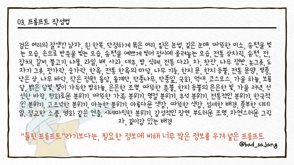 bad_sajang's tweet photo. 그렇다고 이렇게 길게 적으시면 안 됩니다.

제가 이 글을 작성하게 된 이유기도 합니다. 

“자세하게 적으라고 했으니까 많이 적어야겠지!” 하고
프롬프트에 온갖 내용을 전부 때려 넣는 것도 좋은 방법은 아닙니다.

중복되는 내용이나 필요하지 않은 정보를 계속 추가한다고 해서 AI가 그만큼 더 자세하게 묘사해주는 것은 아닙니다.

오히려 중요한 요소와 그렇지 않은 요소가 뒤섞여 내가 원하는 이미지에서 벗어날 수 있습니다.

PixAI 역시 프롬프트를 작성할 때 불필요한 내용으로 과하게 채우기보다 핵심적인 디테일에 집중하는 것을 권장합니다.

짧게 쓰는 것과 대충 쓰는 것은 다르고, 길게 쓰는 것과 자세하게 쓰는 것도 다릅니다.

핵심은 “많이 쓰기”가 아니라 “필요한 정보를 구체적으로 쓰기”입니다.
