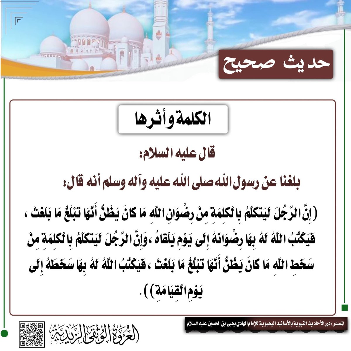 alorwahalwuthqa's tweet photo. 💠 الحديث النبوي 💠

📜​📝 الكَلِمَةُ.. مِيزَانُ المَصِيرِ بَيْنَ الرِّضْوَانِ وَالسَّخَطِ ...

​عَنْ رَسُولِ اللهِ صَلَّى اللهُ عَلَيْهِ وَآلِهِ وَسَلَّمَ أَنَّهُ قَالَ:
​«إِنَّ الرَّجُلَ لَيَتَكَلَّمُ بِالْكَلِمَةِ مِنْ رِضْوَانِ اللهِ مَا كَانَ يَظُنُّ أَنَّهَا تَبْلُغُ مَا بَلَغَتْ ، فَيَكْتُبُ اللهُ لَهُ بِهَا رِضْوَانهُ إِلَى يَوْمِ يَلْقَاهُ ، وَإِنَّ الرَّجُلَ لَيَتَكَلَّمُ بِالْكَلِمَةِ مِنْ سَخَطِ اللهِ مَا كَانَ يَظُنُّ أَنَّهَا تَبْلُغُ مَا بَلَغَتْ ، فَيَكْتُبُ اللهُ لَهُ بِهَا سَخَطَهُ إِلَى يَوْمِ الْقِيَامَةِ»
​💡 تأملات في أثر اللسان وحجم الكلمة في الميزان:
​خطر الاستهانة باللسان: الكلمة ليست هواءً عابراً، بل هي صكٌّ يُكتب في صحيفتك. يُحذر النبي صَلَّى اللهُ عَلَيْهِ وَآلِهِ وَسَلَّمَ من استصغار اللفظ؛ فرب كلمة تخرج طيشاً دون أن تُعيرها بالاً، تتجاوز كل حساباتك وتحدد مصيرك الأبدي.
​كلمة الرضوان ورُتبة العِلِّيّين: قد تتفوه بكلمة تدعو فيها إلى الله، أو تنصر بها حملة الدين والحق، أو تجبر بها خاطراً، فتكون ككلمة مؤمن آل ياسين (حبيب النجار) عندما دعا قومه إلى الله ونصر رسله ﴿وَجَاءَ مِنْ أَقْصَى الْمَدِينَةِ رَجُلٌ يَسْعَى قال  ياقوم اتبعوا المرسلين ﴾، فيسجل الله لك بها رضوانه الدائم إلى يوم تلقاه.
​كلمة السخط وجَرِيرة الهلاك: قد تخرج منك كلمة استهزاء بالدين، أو تهكم بأحكام الشريعة، أو صدٍّ عن دعوة الله، فتكون ككلمة أبي لهب حين صدّ عن الحق، فيُسطَّر عليك بها سخطٌ إلهيٌّ ممتد يلاحقك إلى يوم القيامة ﴿تَبَّتْ يَدَا أَبِي لَهَبٍ وَتَبَّ﴾.
​أنت مالكُ كلمتك ما دامت في صدرك، فإذا نطقتَ بها أصبحتَ أسيرها والمحاسَب عليها؛ فزن منطقك قبل أن تنطق، واجعل حروفك درباً لرضوان الله.
​اللهم اجعل ألسنتنا عامرةً بذكرك ونصرةِ دينك، وحصّن كلماتنا برضاك، وقِنا شرّ عثرات القول، واجعلنا ممن يقولون فيفوزون برضوانك.
​📚 درر الأحاديث النبوية بالأسانيد اليحيوية للإمام الهادي إلى الحق يحيى بن الحسين عليه السلام
_____
​#حديث_شريف
#اللسان #الكلمة #حديث_صحيح #آفات_اللسان
#درر_الأحاديث_اليحيوية #العروة_الوثقى_الزيدية

—
🌐 لقراءة الموضوع على موقع العروة الوثقى الزيدية راجع أول تعليق 👇