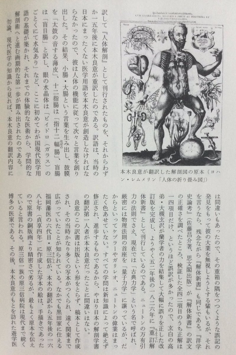 lsdoyp's tweet photo. ヘルジャパン？

ほとんどの日本人が“日本医学史上最初の解剖学書”は『解体新書」である、と勘違いしているのは、一体どうしたことか･･････

レムメリンの解剖学書の翻訳を手がけていた本木良意が燃えるような熱意をもって、執拗にライネに質問をくり返し、日本人にとってまったく未熟な解剖医学の知識を吸収しようと努めたのである。解剖学書の入手から九年後の一六八二年(天和二年四月)、ついに大通詞・本木良意が“日本人による最初の人体解剖図書の翻訳を完成”したのだ。ニュートンの万有引力の発表に先立つ五年前、という早い時代であった。本木は原書の意を取り違えぬよう、たびたびオランダ商館医と相談しながら、 正確に翻訳を終えて、これを長崎奉行に納め、稲葉正則に献上した。同書は『阿蘭陀経絡筋脈臓腑図解』、『阿蘭陀経絡図』、『紅毛銅人形図』などの題で呼ばれ、解剖図と説明書のオランダけいらくけいらく二冊から成っていた。訳書の題に使われている経絡という言葉は、漢方医学における鍼灸や温熱療法などのツボの源を説明する大切な概念で、体内に張りめぐらされている、現代風に言えば神経の通り道のようなものを意味する言葉だったから、そのような「体内のメカニズム」の意味をこめて訳書が名づけられたものであろう。西洋医学が発達した現代に、 病気を、解剖外科学と西洋的な化学医薬品一辺倒だけでは治根できないとして、ハリ麻酔や良導絡療法をはじめ、内科・外科とも、この経絡がますます注目されていることは、 読者ご存知の通りである。本木良意がこの翻訳を完了した一八八二年は、杉田玄白らの『解体新書』が発刊された一七七四年(安永三年)に先立つほぼ一世紀、九二年も前の大いな医学の離れ業であった。ほとんどの日本人が日本医学史上最初の解剖学書』は『解体新書」である、と勘違いしているのは、一体どうしたことか･･････

この翻訳の経過は『九州の蘭学 越境と交流―』 出版)の鳥井裕美子氏の解説にくわしく、また翻訳の意義の重さについては、杉本つとむ氏が『長崎通詞』(開拓社言語化叢書)や『長崎通詞ものがたり』(創拓社)などの諸書で詳細に解析している通り、本木良意の翻訳の史実はすでに昭和初年に医学者・小川剣三郎が医学誌に発表して医学界に知られていた。さらに昭和一八年にも古賀十二郎が『西洋医術伝来史』(日新書院)でくわしく発表していた。にもかかわらず、報道界・出版界と教科書がこの偉業を無視してきたわけである。

本木良意が翻訳に用いたレムメリンの原本(一六一三年初版)はラテン語の『ビナクス・ミクロコスモグラフィクス』 (『小宇宙図鑑』)という書で、各国語に訳されて一〇〇年以上も版を重ねた名著であった。一八八頁の図に見られる通り、 観音開きになった人体の胸や腹を、皮膚から一枚ずつめくってゆくと、その下から筋肉、内臓、骨格が次々に現われ、臓器や筋肉の配置と深さが分るという、立体的な人体折り畳み図から成っていた。原本は銅版画で、体の最も深い部分まで、 一二〇枚もの絵が細密画によって出てくるものであった。これをユスツス・フラチアーヌスが一六六七年にオランダ語に訳して『人体解剖』として刊行されたものを、それからわずか一五年後に本木良意が重訳したのである。訳語は、当時の日本にまったくない医学用語を本木良意が創造しなければならなかったので、彼は人体の機能に従って次々と言葉を創り出した。その結果、小腸・大腸という言葉を生み出し、鼓膜を「太鼓の音する薄皮」、十二指腸は「指十二幅腸」、盲腸は「盲目腸」と訳し、眼の水晶体は「ビイドロ(ガラス)のごとくにて水気あり」など、ここに初めてわが国現代医学用語の基礎が築かれ、それまでの体験的な医術から、学問的な解剖学へと進む画期的な第一歩が踏み出されたのである。

勿論、現代医学の知識から見れば、本木良意の翻訳内容には間違いもあったので、その重箱の隅をつつくような誤記の発見をもって彼の大業を無視しようとする輩もいるが、それを言うなら、残念ながら「解体新書」も同じである。『洋学史論考』(佐藤昌介著、思文閣出版)が『解体新書』の訳文の正確さを調べたところ、検証した全四二項目のうち正解は一四項目だけ、というほど誤訳が多かったので、玄白の高弟・大槻玄沢が蘭学者の力を結集して大幅に誤りを正した改訂版を完成し、ようやく五二年後の一八二六年に「重訂解体新書』として刊行しているのである。ニュートンの万有引力の法則でさえ、現在では「古典力学」という名で呼ばれ、 厳密には物理法則の首座を「量子力学」に譲っているが、だからといってケプラーやガリレオ、ニュートンの偉業はまったく色あせていない。すべての学問は新知識によって絶えず修正され、進歩するものであるから、やはり日本の解剖学書の翻訳第一人者が本木良意だったことに間違いはない。