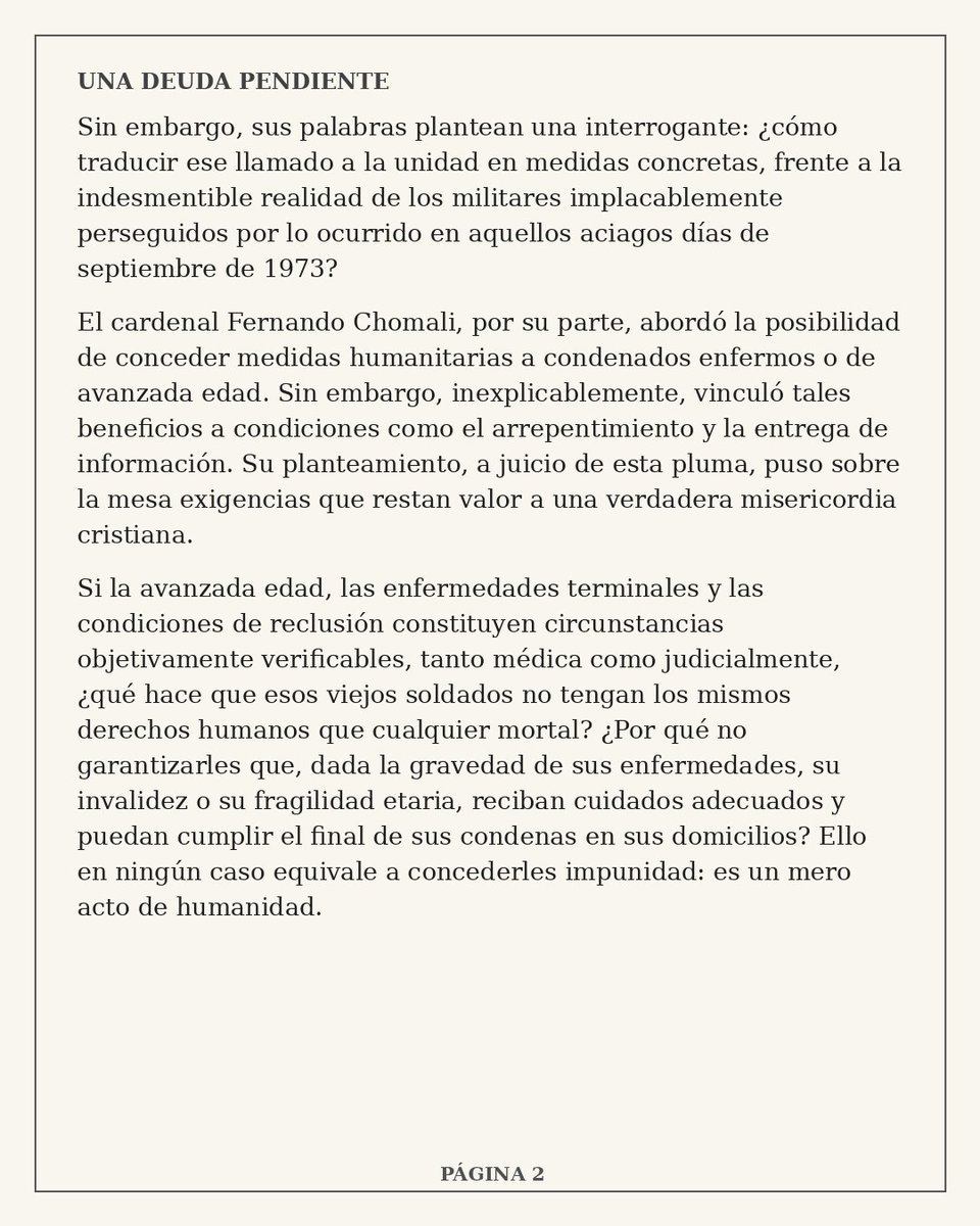 PuntaPeucoHoy's tweet photo. PPHOY COMENTA 📌

《 UNA DEUDA PENDIENTE 》

Una nueva voz se suma a una discusión que evidentemente las palabras del Cardenal Fernando Chomali no cerraron.

Esta vez es Cristián Labbé Galilea, quien en su columna "Una deuda pendiente" pone el foco en algo que venimos preguntándonos hace mucho tiempo.

¿Cómo se puede hablar de concordia, reconciliación y unidad nacional mientras ancianos gravemente enfermos continúan privados de libertad sin que su edad, deterioro o enfermedad permitan siquiera abrir una salida verdaderamente humanitaria?

Labbé recoge también las palabras del Cardenal Chomali y cuestiona que medidas de carácter humanitario sean vinculadas al arrepentimiento y a la entrega de información.
Pero va más allá.

Interpela al mundo político, jurídico y religioso y plantea que permitir que un anciano gravemente enfermo termine su condena en su domicilio no significa impunidad.

"Significa HUMANIDAD".

Y deja una pregunta que merece ser leída y pensada:

"¿Qué hace que esos viejos soldados no tengan los mismos derechos humanos que cualquier mortal?"

Durante estos días distintas voces han abordado este tema desde diferentes miradas. Hoy Cristián Labbé Galilea agrega la suya y vuelve a poner sobre la mesa una palabra que se repite mucho, pero que todavía espera hechos concretos.

"RECONCILIACIÓN".

Los invitamos a leer su columna completa y sacar sus propias conclusiones.
Porque como señala su autor, después de más de medio siglo...

"¡Esa es una deuda pendiente!"

@FernandoChomali @elliberocl @MinjuDDHH @GobiernodeChile @PoderJudicialcl
#CardenalChomali #Indultos #Clemencia #Misericordia #AdultosMayores #DerechosHumanos #PresosMilitares #GeriatricidioCarcelario