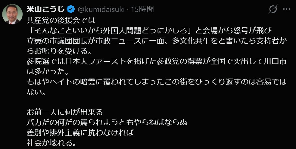 gerogeroR's tweet photo. これに関しては米山氏の言ってることは正しいんですよね。差別や排外主義には抵抗しないといけないし、否定されないといけない。共産党としてはたしかにそうだろう。
でも共産党の後援会ですら「川口市民から『外国人問題をなんとかしてくれ』という意見がでて怒号が飛び交う」って状況に対して「この差別とヘイトに対抗しなくては」ではなくて「実際外国人に迷惑行為をうけている、被害をうけている。不安がある」っていう人がいるなら「この差別主義者め。ヘイトであふれている！！！」とかいって突き放せばそいつらは参政党にいってしまうだろう。
実際不安があり、外国人にたいする問題を抱えているなら「その問題や不安を解消」しないといけない。そこで「それは差別やヘイトだ！！！」で片づけてしまえばまさに参政党を利することになるだろう。