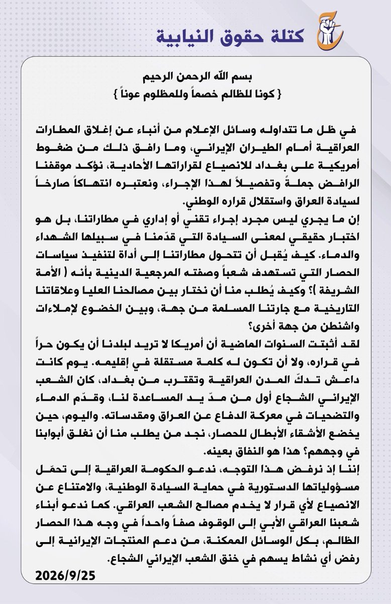 saud_alsaadee's tweet photo. بيان ....

بسم الله الرحمن الرحيم 

{ كونا للظالم خصماً وللمظلوم عوناً }.

 في ظل ما تتداوله وسائل الإعلام من أنباء عن إغلاق المطارات العراقية أمام الطيران الإيراني، وما رافق ذلك من ضغوط أمريكية على بغداد للانصياع لقراراتها الأحادية، نؤكد موقفنا الرافض جملةً وتفصيلاً لهذا الإجراء، ونعتبره انتهاكاً صارخاً لسيادة الع��اق واستقلال قراره الوطني.

إن ما يجري ليس مجرد إجراء تقني أو إداري في مطاراتنا، بل هو اختبار حقيقي لمعنى السيادة التي قدّمنا في سبيلها الشهداء والدماء. كيف يُقبل أن تتحول مطاراتنا إلى أداة لتنفيذ سياسات الحصار التي تستهدف شعباً وصفته المرجعية الدينية بأنه ( الأمة الشريفة )؟ وكيف يُطلب منا أن نختار بين مصالحنا العليا وعلاقاتنا التاريخية مع جارتنا المسلمة من جهة، وبين الخضوع لإملاءات واشنطن من جهة أخرى؟

لقد أثبتت السنوات الماضية أن أمريكا لا تريد لبلدنا أن يكون حراً في قراره، ولا أن تكون له كلمة مستقلة في إقليمه. يوم كانت داعش تدكّ المدن العراقية وتقترب من بغداد، كان الشعب الإيراني الشجاع أول من مدّ يد المساعدة لنا، وقدّم الدماء والتضحيات في معركة الدفاع عن العراق ومقدساته. واليوم، حين يخضع الأشقاء الأبطال للحصار، نجد من يطلب منا أن نغلق أبوابنا في وجههم؟ هذا هو النفاق بعينه.

إننا إذ نرفض هذا التوجه، ندعو الحكومة العراقية إلى تحمّل مسؤولياتها الدستورية في حماية السيادة الوطنية، والامتناع عن الانصياع لأي قرار لا يخدم مصالح الشعب العراقي. كما ندعو أبناء شعبنا العراقي الأبي إلى الوقوف صفاً واحداً في وجه هذا الحصار الظالم، بكل الوسائل الممكنة، من دعم المنتجات الإيرانية إلى رفض أي نشاط يسهم في خنق الشعب الإيراني الشجاع.

كتلة حقوق النيابية 
٢٠٢٦/٩/٢٥
