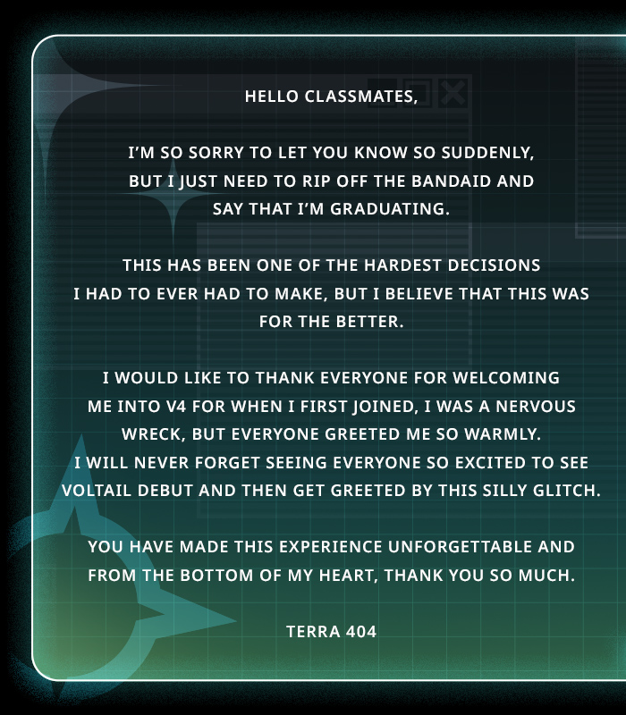 Terra404_'s tweet photo. Hello Classmates,

I’m so sorry to let you know so suddenly, but I just need to rip off the bandaid and say that I’m graduating.

This has been one of the hardest decisions I had to ever had to make, but I believe that this was for the better.

I would like to thank everyone for welcoming me into V4 for when I first joined, I was a nervous wreck, but everyone greeted me so warmly. I will never forget seeing everyone so excited to see Voltail debut and then get greeted by this silly glitch.

You have made this experience unforgettable and from the bottom of my heart, thank you so much.

~~~~~~~

To my dearest Bugaboos,

I knew I would write a post like this some day, but I didn’t think it would be so soon nor did I ever think it would hurt this much.

Thank you for all that you have done. Thank you for being an amazing community. Thank you for cheering me on when I am down. Thank you for spending all those countless nights together playing games. Thank you for fighting my brainworms for when I thought I wasn’t good enough. Thank you. For everything.

I can’t express in words how much you have saved and mean to me.

It has been an honor that you have called me your Oshi. And this is something I will never forget and I am truly grateful to be a part of. I definitely used a lifetime’s worth of luck being able to meet you and I am truly sorry that the boulder won the battle.

The love and memories will forever echo in my heart.

Thank you!

Terra 404 🚩⚠️