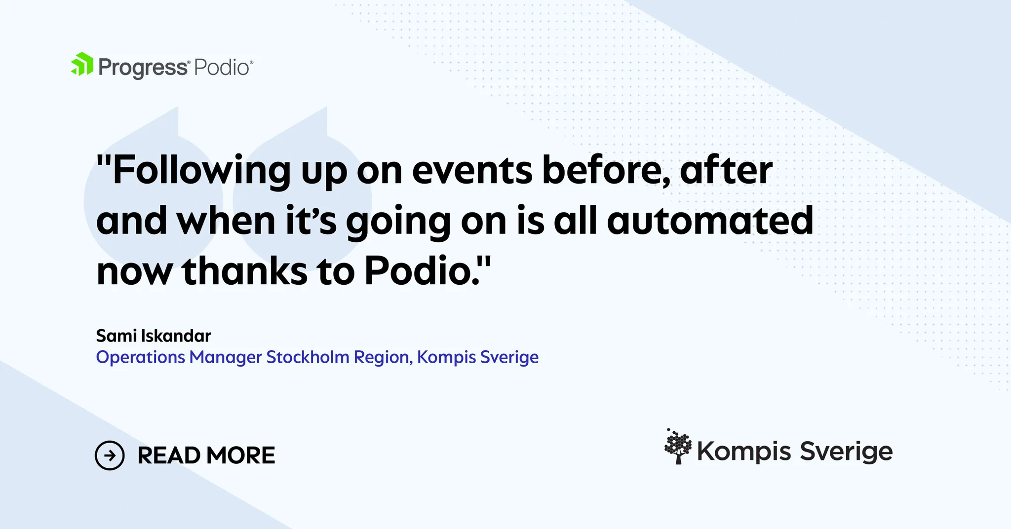 Quote banner: Following up on events before, after and when it’s going on is all automated now thanks to Podio.

Sami Iskandar

Operations Manager Stockholm Region at Kompis Sverige