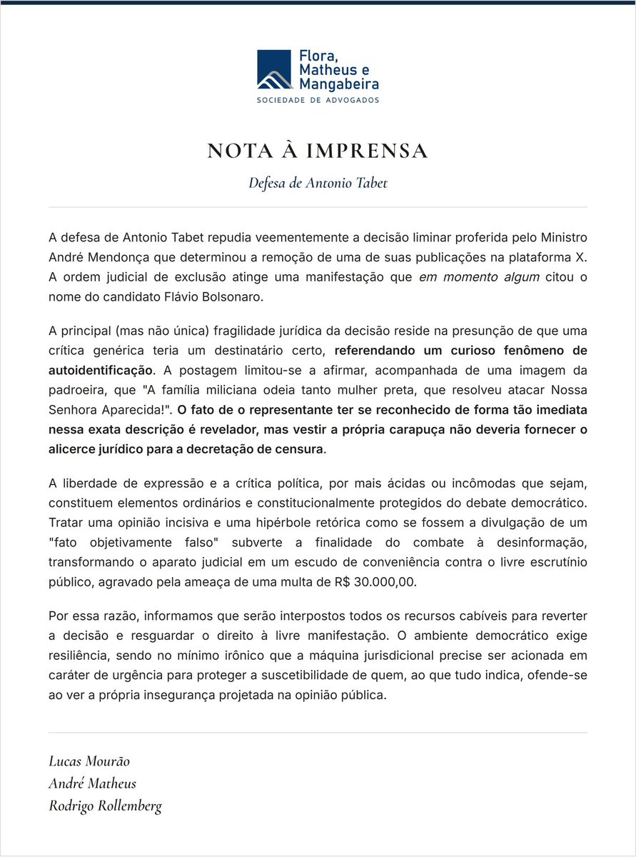 antoniotabet's tweet photo. Nota à Imprensa. Peço, por favor, que compartilhem:

“A defesa de Antonio Tabet repudia veementemente a decisão liminar proferida pelo Ministro André Mendonça que determinou a remoção de uma de suas publicações na plataforma X. A ordem judicial de exclusão atinge uma manifestação que em momento algum citou o nome do candidato Flávio Bolsonaro.

A principal (mas não única) fragilidade jurídica da decisão reside na presunção de que uma crítica genérica teria um destinatário certo, referendando um curioso fenômeno de autoidentificação. A postagem limitou-se a afirmar, acompanhada de uma imagem da padroeira, que ‘A família miliciana odeia tanto mulher preta, que resolveu atacar Nossa Senhora Aparecida!’. O fato de o representante ter se reconhecido de forma tão imediata nessa exata descrição é revelador, mas vestir a própria carapuça não deveria fornecer o alicerce jurídico para a decretação de censura.

A liberdade de expressão e a crítica política, por mais ácidas ou incômodas que sejam, constituem elementos ordinários e constitucionalmente protegidos do debate democrático. Tratar uma opinião incisiva e uma hipérbole retórica como se fossem a divulgação de um "fato objetivamente falso" subverte a finalidade do combate à desinformação, transformando o aparato judicial em um escudo de conveniência contra o livre escrutínio público, agravado pela ameaça de uma multa de R$ 30.000,00.

Por essa razão, informamos que serão interpostos todos os recursos cabíveis para reverter a decisão e resguardar o direito à livre manifestação. O ambiente democrático exige resiliência, sendo no mínimo irônico que a máquina jurisdicional precise ser acionada em caráter de urgência para proteger a suscetibilidade de quem, ao que tudo indica, ofende-se ao ver a própria insegurança projetada na opinião pública.”

Lucas Mourão - @lucasmourao_ 
André Matheus - @andrematheus85
Rodrigo Rollemberg - @rodrigorc72