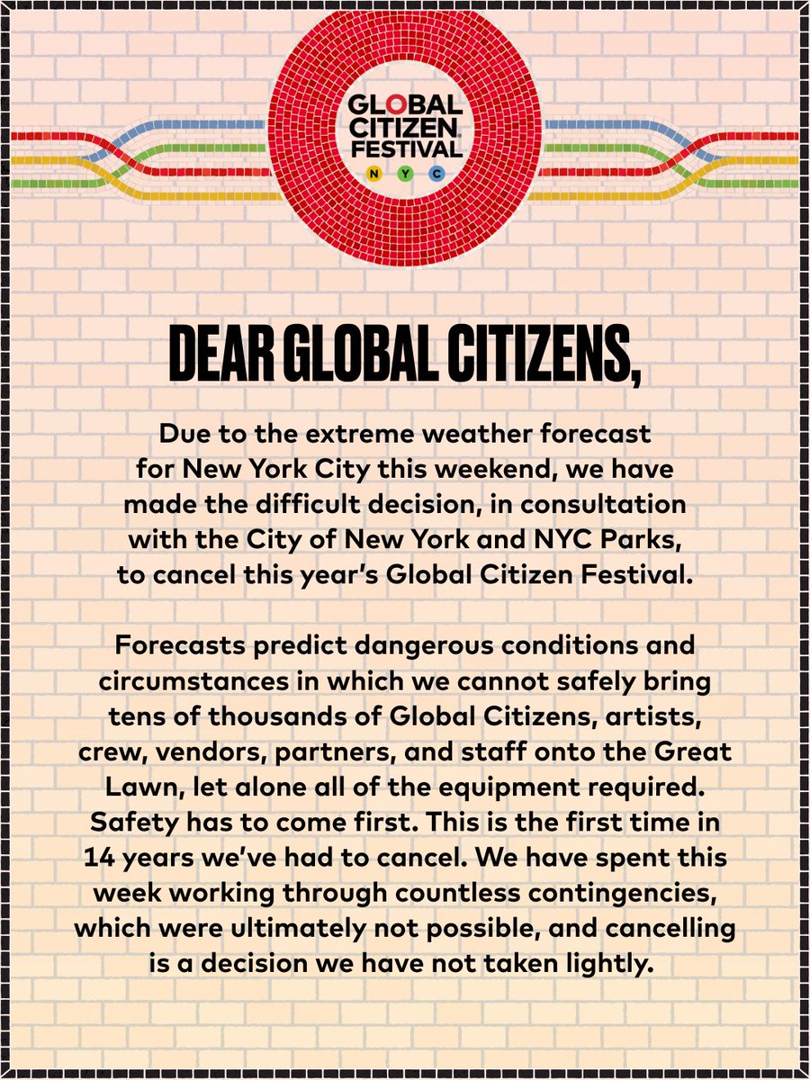GlblCtzn's tweet photo. Dear Global Citizens,

Due to the extreme weather forecast for New York City this weekend, we have made the difficult decision, in consultation with the City of New York and NYC Parks,
to cancel this year’s Global Citizen Festival.

Forecasts predict dangerous conditions and circumstances in which we cannot safely bring tens of thousands of Global Citizens, artists, crew, vendors, partners, and staff onto the Great Lawn, let alone all of the equipment required. Safety has to come first. This is the first time in 14 years we’ve had to cancel. We have spent this week working through countless contingencies, which were ultimately not possible, and cancelling is a decision we have not taken lightly.