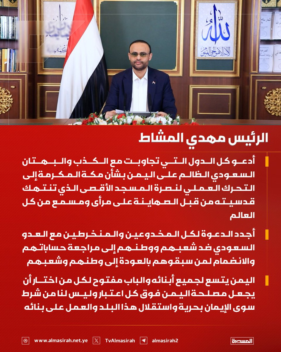 TvAlmasirah's tweet photo. 🟥 الرئيس مهدي المشاط:

♦️ أدعو كل الدول التي تجاوبت مع الكذب والبهتان السعودي الظالم على اليمن بشأن مكة المكرمة إلى التحرك العملي لنصرة المسجد الأقصى الذي تنتهك قدسيته من قبل الصهاينة على مرأى ومسمع من كل العالم
♦️ أجدد الدعوة لكل المخدوعين والمنخرطين مع العدو السعودي ضد شعبهم ووطنهم إلى مراجعة حساباتهم والانضمام لمن سبقوهم بالعودة إلى وطنهم وشعبهم
♦️ اليمن يتسع لجميع أبنائه والباب مفتوح لكل من اختار أن يجعل مصلحة اليمن فوق كل اعتبار وليس لنا من شرط سوى الإيمان بحرية واستقلال هذا البلد والعمل على بنائه