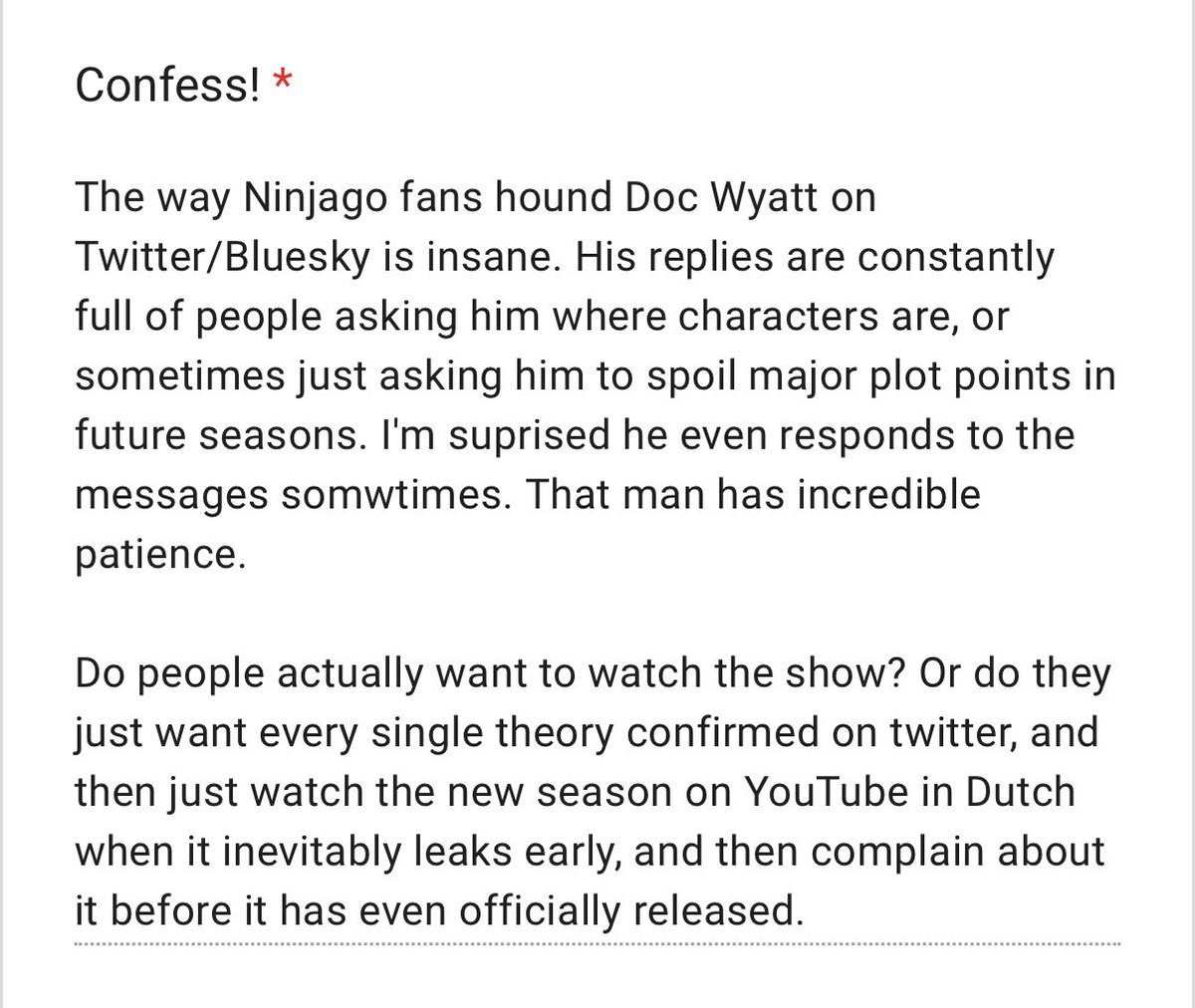 confessninjago's tweet photo. Anonymous 

‘The way Ninjago fans hound Doc Wyatt on Twitter/Bluesky is insane. His replies are constantly full of people asking him where characters are, or sometimes just asking him to spoil major plot points in future seasons. I'm suprised he even… https://t.co/nWGLYDn5ga