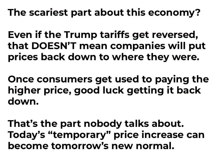 JoshRincon_'s tweet photo. The scariest part about this economy?

Even if the Trump tariffs get reversed tomorrow, that doesn’t mean companies will drop prices back to where they were.

Once consumers get used to paying the higher number, good luck getting it back down. That’s the part nobody really talks about.

Today’s “temporary” price increase has a way of becoming tomorrow’s permanent new normal.