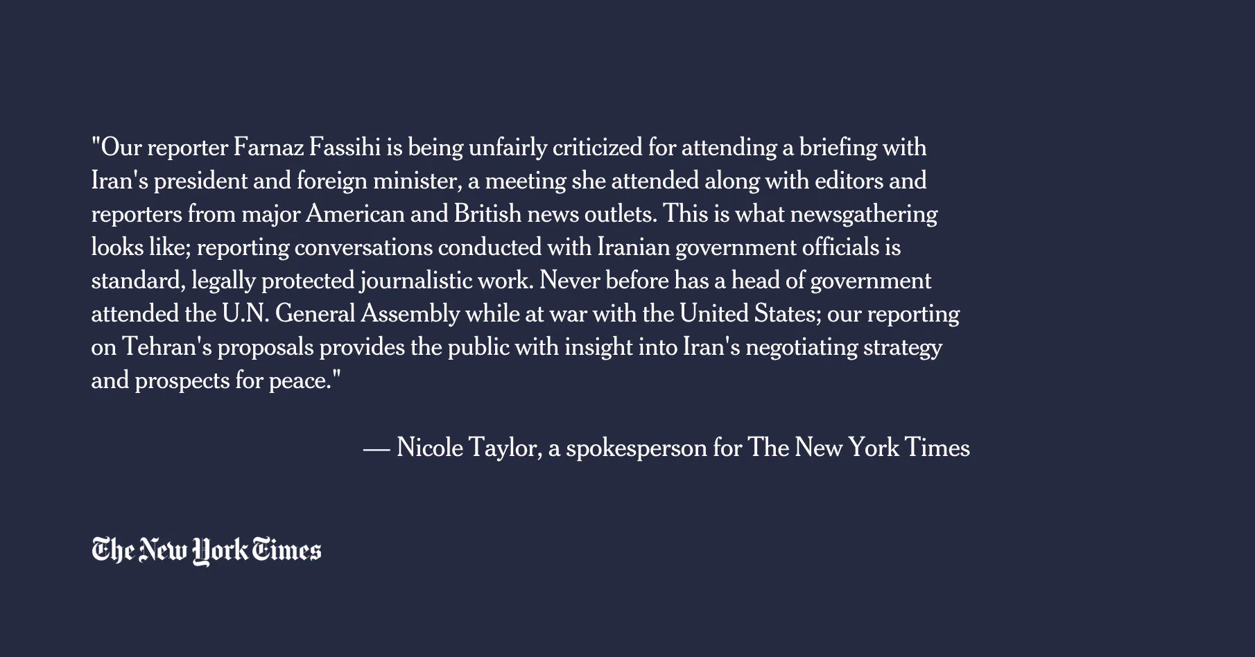 "Our reporter Farnaz Fassihi is being unfairly criticized for attending a briefing with Iran's president and foreign minister, a meeting she attended along with editors and reporters from major American and British news outlets. This is what newsgathering looks like; reporting conversations conducted with Iranian government officials is standard, legally protected journalistic work. Never before has a head of government attended the U.N. General Assembly while at war with the United States; our reporting on Tehran's proposals provides the public with insight into Iran's negotiating strategy and prospects for peace."

— Nicole Taylor, a spokesperson for The New York Times
