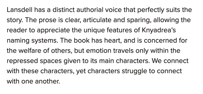 Lansdell has a distinct authorial voice that perfectly suits the story. The prose is clear, articulate and sparing, allowing the reader to appreciate the unique features of Knyadrea’s naming systems. The book has heart, and is concerned for the welfare of others, but emotion travels only within the repressed spaces given to its main characters. We connect with these characters, yet characters struggle to connect with one another. —Sarah K. Balstrup.