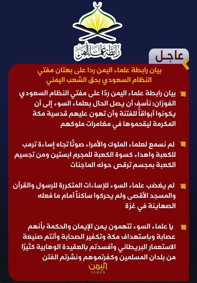 Dyfallhalshamy1's tweet photo. 🟥بيان رابطة علماء اليمن 

🔻ردًا على مفتي النظام السعودي الفوزان: نأسف أن يصل الحال بعلماء السوء إلى أن يكونوا أبواقاًً للفتنة وأن تهون عليهم قدسية مكة المكرمة ليقحموها في مغامرات ملوكهم

🔻لم نسمع لعلماء الملوك والأمراء صوتًا تجاه إساءة ترمب للكعبة واهداء كسوة الكعبة للمجرم ابستين ومن تجسيم الكعبة بمجسم ترقص حوله الماجنات

🔻لم يغضب علماء السوء للإساءات المتكررة للرسول والقرآن والمسجد الأقصى ولم يحركوا ساكناً أمام ما فعله الصهاينة في غزة

🔻 يا علماء السوء تتهمون يمن الإيمان والحكمة بأنهم عصابة وباستهداف مكة وتكفير الصحابة وأنتم صنيعة الاستعمار البريطاني وأفسدتم بالعقيدة الوهابية كثيرًا من بلدان المسلمين وكفرتموهم ونشرتم الفتن