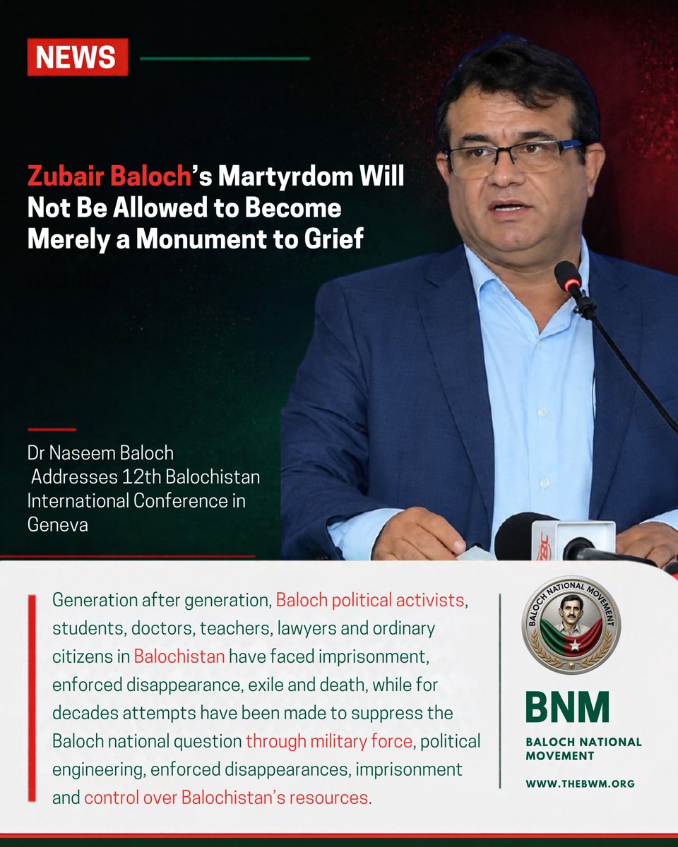 BNMovement_'s tweet photo. Zubair Baloch’s Martyrdom Will Not Be Allowed to Become Merely a Monument to Grief , Dr Naseem Baloch Addresses Geneva
Friday, 25 September 2026 | #BIC12
https://t.co/f3CzuGIRfh
Baloch National Movement (BNM) Chairman Dr Naseem Baloch, addressing the 12th Balochistan International Conference in Geneva, said that generation after generation, Baloch political activists, students, doctors, teachers, lawyers and ordinary citizens in Balochistan have faced imprisonment, enforced disappearance, exile and death, while for decades attempts have been made to suppress the Baloch national question through military force, political engineering, enforced disappearances, imprisonment and control over Balochistan’s resources.
He said that despite this, the Baloch national question has not disappeared, and new generations continue to enter political life.
Addressing human rights defenders, representatives of different nations and organisations, members of the media and Baloch political activists in Geneva, the BNM Chairman said that the conference is not simply another political gathering, but an effort to bring to the world the voices of those facing the human consequences of the ongoing crisis in Balochistan.
He said, “We have gathered here not simply to hold another conference. We are here because behind every report, every photograph and every statistic from Balochistan, there is a human being.”
According to him, there is a mother waiting for her disappeared son, there is a child growing up without a father, and there is a family searching from one prison to another, from one court to another, asking a very simple question: “Where is our loved one?”
He said that there are also people who have paid with their lives for refusing to remain silent.
In his speech, the BNM Chairman also remembered Dr Abdul Rasheed, known to us as Dr Nokaap Baloch, a member of the Central Committee of the Baloch National Movement, who was recently killed. He said that on 10 September, “we lost Dr Abdul Rasheed, known to us as Dr Nokaap Baloch,” and that his loss is still very fresh for the BNM.
“His killing is still very fresh for us. This is not something I can speak about merely as a political incident. He was our colleague. He was our comrade. He was someone who had spent his life among his people.”
The BNM Chairman held Pakistani state agents responsible for the killing of Dr Nokaap Baloch, saying that armed men posing as patients came to him and killed a man whose profession was to heal people.
He said that Dr Nokaap Baloch was a political activist, physician and educator who devoted his entire life to the cause of Baloch national freedom, serving humanity and spreading the light of knowledge.
“His martyrdom is an irreparable loss for the BNM, supporters of the Baloch national movement, and Baloch refugees, for whom he was a source of hope, medical care and education.”
He said, “Today, his chair is empty. But the values he lived for remain with us.”
He said that Dr Nokaap Baloch is not the only person they are mourning.
The BNM Chairman devoted most of his speech to remembering the political life, struggle and martyrdom of Chairman Zubair Baloch.
He said that the conference was not held simply to remember Chairman Zubair Baloch or to mourn his absence, but to pay national tribute to a political leader who sacrificed his life and ultimately his blood for the struggle for Baloch national freedom.
He said, “Whenever I think of Chairman Zubair, one question comes to my mind: How deeply did he love the land of Balochistan and the cause of Baloch national freedom that even holding the chairmanship of a student wing affiliated with the National Party could not change his direction?”
The BNM Chairman criticised the National Party, saying that, in alliance with the Pakistani state, it secured a puppet provincial government to undermine the Baloch national movement. According to him, the National Party continues even today to pursue a politics that seeks to keep the Baloch nation in permanent subjugation to Pakistan.
He said that after completing his student political career, an easy path lay before Zubair Baloch. He could have joined the National Party, gained privileges and positions, and secured a comfortable political future. He could have pursued high office and personal benefits. But Zubair Baloch rejected that path. Instead, he reached out to the Baloch National Movement and chose the difficult path — the path of struggle for national freedom.
The BNM Chairman said that whenever he spoke with Zubair Baloch, he saw in him a mature political leader, a national activist with a clear vision, and a true lover of his homeland who was prepared to sacrifice everything for its freedom.
He said that Zubair Baloch’s life, his politics, his unwavering voice in the face of his adversaries, and ultimately his martyrdom stand as undeniable testimony to this.
According to him, his life teaches us that the freedom of nations is not achieved through desire alone. It requires a clear vision. It requires organised struggle. It requires steadfast character. And it requires a constant readiness to make the greatest sacrifices.
The BNM Chairman said that Zubair Baloch’s politics was not driven by temporary emotions, personal interests or an ambition for office. His political position was clear, his character was steadfast, and his struggle was consistent.
He said that the Pakistani state killed Zubair Baloch because he was a politically conscious, principled and influential national leader.
According to him, Zubair Baloch was not killed because of a personal dispute, an accidental incident or an ordinary security operation.
He said that he was targeted because of his commitment to Baloch national freedom, his rejection of Pakistan’s occupation over Balochistan, and his efforts to awaken national consciousness among Baloch youth.
The BNM Chairman said, “The enemy took Zubair Baloch from us, but it could not take away his political vision.”
He told the conference participants that Zubair Baloch’s martyrdom should not be allowed to become merely a monument to grief. “We will make his political consciousness our guide. We will make his steadfastness our strength. And we will make his sacrifice our national responsibility.”
On this occasion, he said, “The flag that he raised high with his blood is now our shared responsibility to carry forward until it reaches its destination.”
The BNM Chairman said that the purpose of the 12th Balochistan International Conference is not simply to remember individuals, but also to draw attention to the wider political and human rights crisis in Balochistan.
He asked why, generation after generation, Baloch political activists, students, doctors, teachers, lawyers and ordinary citizens have found themselves facing imprisonment, disappearance, exile or death. “This is the question that the international community must confront.”
He said that the political and human rights crisis in Balochistan continues today.
The BNM Chairman referred to the life imprisonment sentences of Dr Mahrang Baloch and Sibghatullah Shahji, saying that they were sentenced to life imprisonment by an Anti-Terrorism Court in June.
He said that UN human rights experts later described Dr Mahrang Baloch’s punishment as a “grave injustice” and raised serious concerns about the fairness of the proceedings and the use of counter-terrorism laws against peaceful political activism.
The BNM Chairman said that other leaders and members of the Baloch Yakjehti Committee remain imprisoned.
He further said that only days ago, Gulzadi Baloch was also sentenced to life imprisonment by a court in Shaal in fake charges. “We strongly condemn her life sentence.”
The BNM Chairman said that the central question of the crisis in Balochistan is the Baloch national question.
According to him, for decades, attempts have been made to deal with this question through military force, imprisonment, enforced disappearances, political engineering and control over Balochistan’s resources, but the conflict has not ended.
He said that women who once waited outside prisons and government offices searching for their disappeared relatives are today leading some of the peaceful political movements taking place in Balochistan.
According to him, young people are also asking the same questions that their parents and grandparents asked before them: Who controls our land? Who controls our coast? Who decides how our natural resources are used? Why do decisions concerning Balochistan continue to be taken without the meaningful consent of the Baloch people?
The BNM Chairman said that Balochistan is also becoming increasingly important in international politics.
He mentioned China’s heavy investment through the China-Pakistan Economic Corridor and said that international companies are interested in Balochistan’s copper, gold and other natural resources.
He said that governments around the world are looking for new supplies of critical minerals, but there is a voice that is too often missing from these discussions: the voice of the Baloch nation themselves.
Addressing governments and international investors, he said: “The political question of Balochistan cannot simply be bypassed.”
According to him, discussions about Balochistan’s resources, minerals and international investment cannot be separated from the question of the political future of the Baloch nation. “Our political position is a free and independent Balochistan.”
The BNM Chairman made the political position of his organisation clear, saying, “For the Baloch National Movement, the answer to this long-running crisis is clear. Our political position is a free and independent Balochistan.”
He said that this is why, for the BNM, its struggle for human rights and its struggle for national freedom cannot be separated from one another. “Our struggle for human rights and our struggle for national freedom cannot be separated from one another.”
According to him, the lasting solution to the conflict, repression and recurring crises in Balochistan is the freedom of the Baloch nation and its right to determine its own future.
In the final part of his speech, the BNM Chairman again mentioned Dr Nokaap Baloch. He said, “There is something deeply painful about losing a person whose whole life was dedicated to saving lives. He could have chosen an easier life. He could have remained silent. He did not.”
He said, “He treated the sick. He taught those who needed education. This is how I want us to remember him. Not only by how he martyred, but by how he lived.”
He said that the same is true of Chairman Zubair Baloch. “We should not remember our colleagues simply as victims.”
According to him, future generations should hear these voices for themselves. “A nation preserves its struggle not only through political organisations, but through memory.”
“Through the stories of people who refused to abandon what they believed in.”
Addressing the families of the disappeared in Balochistan, political prisoners, colleagues living in exile and Baloch families who have lost their loved ones, the BNM Chairman said, “Your pain is part of our collective memory.”
He remembered Dr Nokaap Baloch, Chairman Zubair Baloch and all those who are no longer physically among them.
“Your absence is deeply felt. But the questions you raised remain. The cause to which you gave your lives remains.”
At the conclusion of his speech, the BNM Chairman once again made the organisation’s political position clear, saying: “The political position of the Baloch National Movement remains clear: we believe that the lasting solution to the conflict, repression and recurring crises in Balochistan is the freedom of Balochistan and the right of the Baloch nation to determine its own future.”
#BNMatUNSep2026
#BNMGlobalCampaign