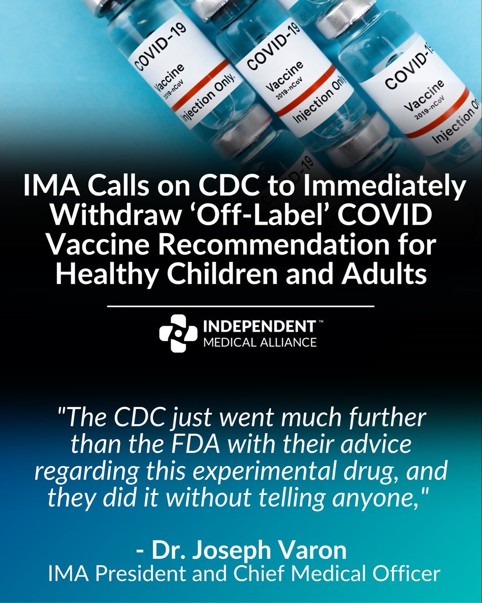Honest_Medicine's tweet photo. IMA Calls on CDC to Immediately Withdraw ‘Off-Label’ COVID Vaccine Recommendation for Healthy Children and Adults

A week after The BMJ exposed a broken vaccine safety alarm, the CDC (@CDCgov) quietly recommended mRNA shots for healthy infants, children and adults beyond what the FDA has approved.
 
WASHINGTON, D.C. – The Independent Medical Alliance (IMA), a national coalition of independent physicians, researchers and clinicians, today called on the CDC to immediately withdraw its new COVID-19 vaccine guidance for healthy Americans.

On September 23, with no public announcement, the CDC updated its guidance to recommend a 2026–2027 COVID vaccine for all adults and, through "shared clinical decision-making," for healthy children as young as 6 months. The agency's own page labels some of these uses off-label, which is significant because it opens the door for a wider use with the weight of government institution backing.

Doctors reserve the use of drugs off-label very cautiously and one patient at a time. When the CDC recommends an off-label use, it becomes the standard for everyone: insurers typically have to cover it, pharmacists in many states can give it without a prescription, and pediatric offices, schools and daycares follow the CDC's lead.
The FDA approved this season's COVID vaccines only for adults 65 and older and for younger people with at least one condition that raises their risk of severe illness. The CDC's guidance goes far beyond that, to healthy infants, healthy children and young men ages 12 to 24, the group most at risk of vaccine-related myocarditis.

"The CDC just went much further than the FDA with their advice regarding this experimental drug, and they did it without telling anyone," said Dr. Joseph Varon, President (@joevaron) and Chief Medical Officer of the Independent Medical Alliance. "There is zero evidence to support giving a healthy baby the mRNA shot, and there’s plenty of evidence to avoid it. This administration promised Americans informed consent and gold-standard science. This recommendation delivers neither, and it should be withdrawn today."

Unanswered safety questions

Late last year, FDA vaccine chief Dr. Vinay Prasad wrote in a memo to agency staff that an internal review found at least 10 children had died "after and because of receiving" the COVID vaccine. He called for randomized studies in every group before vaccines are recommended for them. No randomized trial has shown that COVID vaccination prevents severe illness or death in healthy children.

Adverse event reports after COVID vaccination continue to come into VAERS, the federal reporting system. Last week, The BMJ reported that federal officials relied for more than a year on a VAERS analysis they had been warned could not detect myocarditis and other harms from the mRNA shots.

Other countries are far more cautious. Britain's vaccine advisers say current COVID vaccines offer limited protection against mild infection and no evident protection against transmission. Denmark says only a small number of children need seasonal COVID vaccination.

"Our healthcare must be founded on transparency and informed consent, and that means parents need honest numbers," continued Dr. Varon. "What's the benefit to a healthy one-year-old? What are the risks? The CDC doesn't say. Until it can answer with real trial data, it has no business recommending these shots for healthy children."
