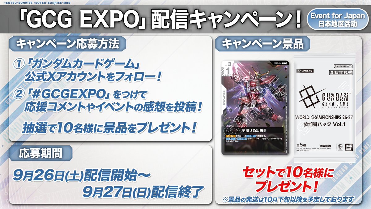 GUNDAM_GCG_JP's tweet photo. ||◤「GCG EXPO 2026 in TOKYO」配信キャンペーン◢||
本日9/26(土)の配信開始から9/27(日)の配信終了までに、該当のハッシュタグを付けて投稿していただいた方の中から抽選で10名様に「予期せぬ出来事」と「参加賞パック Vol.1」をプレゼント🎁

応援コメントや大会の感想お待ちしています！

▽応募方法
① @GUNDAM_GCG_JP をフォロー
② 「#GCGEXPO」を付けて投稿

▽配信はこちら
https://t.co/V70DPCHELR

#GCGEXPO
#GCG