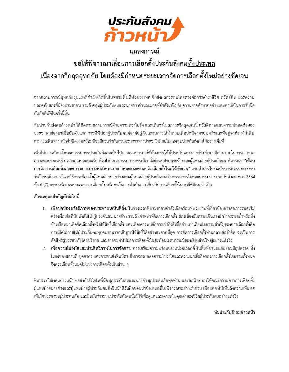progressivesso's tweet photo. ถึง คณะกรรมการการเลือกตั้งผู้แทนฝ่ายนายจ้างและผู้แทนฝ่ายผู้ประกันตน

จุลพันธ์ อมรวิวัฒน์ สำนักงานประกันสังคม กระทรวงแรงงาน - Social Security Office

เรื่อง ขอให้พิจารณาเลื่อนการเลือกตั้งประกันสังคมทั้งประเทศ
เนื่องจากวิกฤตอุทกภัย โดยต้องมีกำหนดระยะเวลาจัดการเลือกตั้งใหม่อย่างชัดเจน

จากสถานการณ์อุทกภัยรุนแรงที่กำลังเกิดขึ้นในหลายพื้นที่ทั่วประเทศ ซึ่งส่งผลกระทบโดยตรงต่อการดำรงชีวิต ทรัพย์สิน และความปลอดภัยของพี่น้องประชาชน รวมถึงกลุ่มผู้ประกันตนและนายจ้างจำนวนมากที่กำลังเผชิญกับความยากลำบากอย่างแสนสาหัสในการรับมือกับภัยพิบัติในครั้งนี้นั้น

ทีมประกันสังคมก้าวหน้า ได้ติดตามสถานการณ์ด้วยความห่วงใยยิ่ง และเห็นว่าในสภาวะวิกฤตเช่นนี้ สวัสดิภาพและความปลอดภัยของประชาชนต้องมาเป็นอันดับแรก การที่พี่น้องผู้ประกันตนต้องต่อสู้กับสถานการณ์น้ำท่วมเพื่อปกป้องครอบครัวและที่อยู่อาศัย ทำให้ไม่สามารถเดินทาง หรือไม่มีความพร้อมที่จะมีส่วนร่วกับกระบวนการทางประชาธิปไตยในกองทุนประกันสังคมได้อย่างเต็มที่

เพื่อให้การเลือกตั้งคณะกรรมการประกันสังคมเป็นไปตามเจตนารมณ์ที่ต้องการให้ผู้ประกันและนายจ้างเข้ามามีส่วนร่วมในการกำหนดอนาคตอย่างแท้จริง เราขอเสนอและเรียกร้องให้ คณะกรรมการการเลือกตั้งผู้แทนฝ่ายนายจ้างและผู้แทนฝ่ายผู้ประกันตน พิจารณา "เลื่อนการจัดการเลือกตั้งคณะกรรมการประกันสังคมแบบกำหนดระยะเวลาจัดเลือกตั้งใหม่ให้ชัดเจน" ตามอำนาจในระเบียบกระทรวงแรงงาน ว่าด้วยหลักเกณฑ์และวิธีการเลือกตั้งผู้แทนฝ่ายนายจ้างและผู้แทนฝ่ายผู้ประกันตนเป็นกรรมการในคณะกรรมการประกันสังคม พ.ศ.2564 ข้อ 6 (7) ขยายหรือย่นระยะเวลาการเลือกตั้ง หรืองดเว้นการดำเนินการเกี่ยวกับการเลือกตั้งในกรณีที่มีเหตุจำเป็น

ด้วยเหตุผลสำคัญดังต่อไปนี้

เพื่อปกป้องสวัสดิภาพของประชาชนเป็นที่ตั้ง: ในช่วงเวลาที่ประชาชนกำลังเดือดร้อนหน่วยงานที่เกี่ยวข้องควรลดภาระและไม่สร้างเงื่อนไขที่บีบบังคับให้ ผู้ประกันตน นายจ้าง รวมถึงเจ้าหน้าที่จัดการเลือกตั้ง ต้องเสี่ยงอันตรายเดินทางฝ่าฝ่ากระแสน้ำหรือทิ้งบ้านเรือนมาเพื่อจัดเลือกตั้งหรือใช้สิทธิ์เลือกตั้ง และเพื่อเคารพหลักการเข้าถึงสิทธิ์อย่างเท่าเทียมใจความสำคัญของการเลือกตั้งคือการเปิดโอกาสให้ผู้ประกันตนทุกคนสามารถเข้าคูหาใช้สิทธิ์ได้อย่างสะดวกที่สุด การจัดการเลือกตั้งท่ามกลางข้อจำกัด จะเป็นการตัดสิทธิ์ผู้ประสบภัยโดยปริยาย และอาจจะทำให้ผลการเลือกตั้งไม่สะท้อนเจตนารมณ์ของเสียงส่วนใหญ่อย่างแท้จริง

เพื่อความโปร่งใสและประสิทธิภาพในการจัดการ: การเตรียมความพร้อมของหน่วยเลือกตั้งในพื้นที่ประสบภัยย่อมมีอุปสรรค ทั้งในแง่ของสถานที่ บุคลากร และการขนส่งหีบบัตร ซึ่งอาจส่งผลต่อความโปร่งใสและความน่าเชื่อถือของการเลือกตั้งโดยรวมทั้งหมดจึงควรเลื่อนทั้งหมดไม่แบ่งการเลือกตั้งเป็นส่วน ๆ

ทีมประกันสังคมก้าวหน้า ขอส่งกำลังใจให้พี่น้องผู้ประกันตนและนายจ้างผู้ประสบภัยทุกท่าน และขอเรียกร้องให้คณะกรรมการการเลือกตั้งผู้แทนฝ่ายนายจ้างและผู้แทนฝ่ายผู้ประกันตนซึ่งมีหน้าที่รับผิดชอบนำข้อเสนอนี้ไปพิจารณาอย่างเร่งด่วน เพื่อแสดงให้เห็นถึงความเห็นอกเห็นใจประชาชนผู้ประสบภัย และยืนยันว่าระบบประกันสังคมนั้นมีไว้เพื่อดูแลและเคารพในคุณค่าของชีวิตผู้ประกันตนอย่างแท้จริง

ทีมประกันสังคมก้าวหน้า
#เลือกตั้งประกันสังคม