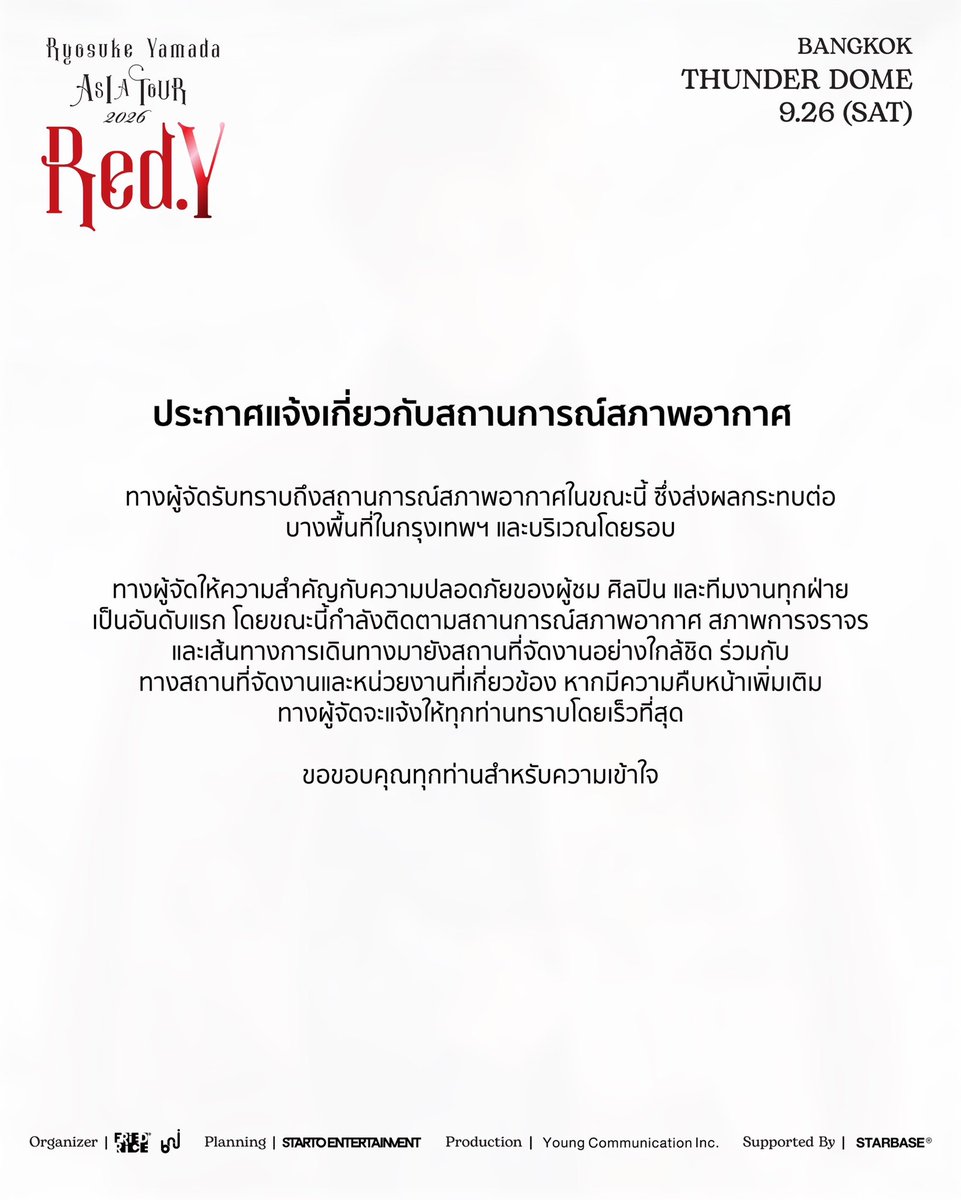 bnj_ent's tweet photo. [📢] ประกาศแจ้งเกี่ยวกับสถานการณ์สภาพอากาศ

ทางผู้จัดรับทราบถึงสถานการณ์สภาพอากาศในขณะนี้ ซึ่งส่งผลกระทบต่อบางพื้นที่ในกรุงเทพฯ และบริเวณโดยรอบ

ทางผู้จัดให้ความสำคัญกับความปลอดภัยของผู้ชม ศิลปิน และทีมงานทุกฝ่ายเป็นอันดับแรก โดยขณะนี้กำลังติดตามสถานการณ์สภาพอากาศ สภาพการจราจร และเส้นทางการเดินทางมายังสถานที่จัดงานอย่างใกล้ชิด ร่วมกับทางสถานที่จัดงานและหน่วยงานที่เกี่ยวข้อง หากมีความคืบหน้าเพิ่มเติม ทางผู้จัดจะแจ้งให้ทุกท่านทราบโดยเร็วที่สุด

ขอขอบคุณทุกท่านสำหรับความเข้าใจค่ะ

----------------

[📢] WEATHER ADVISORY

We are aware of the current weather conditions and the situation affecting certain areas in Bangkok and its surrounding areas.

The safety and well-being of our audience, Artist, and everyone involved in the show remain our highest priority. We are monitoring the weather, road conditions and accessibility to the venue closely, together with the venue and relevant parties.

We will provide further updates as soon as more information becomes available.

We sincerely appreciate your patience and understanding.

----------------

[📢] 天候に関するご案内

現在、バンコク市内および周辺地域の一部で発生している天候状況につきまして、弊社でも状況を確認しております。

お客様、アーティスト、ならびに本公演に関わるすべての皆様の安全を最優先に考え、会場および関係各所と連携しながら、天候状況、道路状況、ならびに会場へのアクセス状況を注意深く確認しております。

今後、状況に進展や変更等がございましたら、最新の情報が確認でき次第、改めてお知らせいたします。

皆様にはご心配をおかけしておりますが、何卒ご理解とご協力を賜りますようお願い申し上げます。

皆様のご理解とご協力に心より御礼申し上げます。

#RyosukeYamada #山田凉介 
#RyosukeYamadaASIATOUR2026RedY #AreYouRedY
#FriedRiceEnt #BNJ