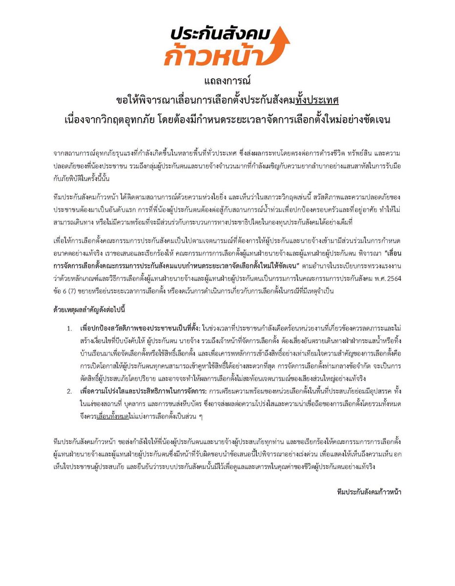 sirotek's tweet photo. เสนอเลื่อนเลือกตั้งประกันสังคมทั้งประเทศ
น้ำท่วมทั่วไทย ผู้ประกันตนเดินทางไม่ได้
แต่ต้องกำหนดวันเลือกตั้งใหม่ให้ชัดเจน

#ประกันสังคมก้าวหน้า โพสท์ถึง “จุลพันธ์” รัฐมนตรีแรงงาน และ กกต.

ถึง คณะกรรมการการเลือกตั้งผู้แทนฝ่ายนายจ้างและผู้แทนฝ่ายผู้ประกันตน

จุลพันธ์ อมรวิวัฒน์ สำนักงานประกันสังคม กระทรวงแรงงาน - Social Security Office

เรื่อง ขอให้พิจารณาเลื่อนการเลือกตั้งประกันสังคมทั้งประเทศ
เนื่องจากวิกฤตอุทกภัย โดยต้องมีกำหนดระยะเวลาจัดการเลือกตั้งใหม่อย่างชัดเจน

จากสถานการณ์อุทกภัยรุนแรงที่กำลังเกิดขึ้นในหลายพื้นที่ทั่วประเทศ ซึ่งส่งผลกระทบโดยตรงต่อการดำรงชีวิต ทรัพย์สิน และความปลอดภัยของพี่น้องประชาชน รวมถึงกลุ่มผู้ประกันตนและนายจ้างจำนวนมากที่กำลังเผชิญกับความยากลำบากอย่างแสนสาหัสในการรับมือกับภัยพิบัติในครั้งนี้นั้น

ทีมประกันสังคมก้าวหน้า ได้ติดตามสถานการณ์ด้วยความห่วงใยยิ่ง และเห็นว่าในสภาวะวิกฤตเช่นนี้ สวัสดิภาพและความปลอดภัยของประชาชนต้องมาเป็นอันดับแรก การที่พี่น้องผู้ประกันตนต้องต่อสู้กับสถานการณ์น้ำท่วมเพื่อปกป้องครอบครัวและที่อยู่อาศัย ทำให้ไม่สามารถเดินทาง หรือไม่มีความพร้อมที่จะมีส่วนร่วกับกระบวนการทางประชาธิปไตยในกองทุนประกันสังคมได้อย่างเต็มที่

เพื่อให้การเลือกตั้งคณะกรรมการประกันสังคมเป็นไปตามเจตนารมณ์ที่ต้องการให้ผู้ประกันและนายจ้างเข้ามามีส่วนร่วมในการกำหนดอนาคตอย่างแท้จริง เราขอเสนอและเรียกร้องให้ คณะกรรมการการเลือกตั้งผู้แทนฝ่ายนายจ้างและผู้แทนฝ่ายผู้ประกันตน พิจารณา "เลื่อนการจัดการเลือกตั้งคณะกรรมการประกันสังคมแบบกำหนดระยะเวลาจัดเลือกตั้งใหม่ให้ชัดเจน" ตามอำนาจในระเบียบกระทรวงแรงงาน ว่าด้วยหลักเกณฑ์และวิธีการเลือกตั้งผู้แทนฝ่ายนายจ้างและผู้แทนฝ่ายผู้ประกันตนเป็นกรรมการในคณะกรรมการประกันสังคม พ.ศ.2564 ข้อ 6 (7) ขยายหรือย่นระยะเวลาการเลือกตั้ง หรืองดเว้นการดำเนินการเกี่ยวกับการเลือกตั้งในกรณีที่มีเหตุจำเป็น 

ด้วยเหตุผลสำคัญดังต่อไปนี้

เพื่อปกป้องสวัสดิภาพของประชาชนเป็นที่ตั้ง: ในช่วงเวลาที่ประชาชนกำลังเดือดร้อนหน่วยงานที่เกี่ยวข้องควรลดภาระและไม่สร้างเงื่อนไขที่บีบบังคับให้ ผู้ประกันตน นายจ้าง รวมถึงเจ้าหน้าที่จัดการเลือกตั้ง ต้องเสี่ยงอันตรายเดินทางฝ่ากระแสน้ำหรือทิ้งบ้านเรือนมาเพื่อจัดเลือกตั้งหรือใช้สิทธิ์เลือกตั้ง และเพื่อเคารพหลักการเข้าถึงสิทธิ์อย่างเท่าเทียมใจความสำคัญของการเลือกตั้งคือการเปิดโอกาสให้ผู้ประกันตนทุกคนสามารถเข้าคูหาใช้สิทธิ์ได้อย่างสะดวกที่สุด การจัดการเลือกตั้งท่ามกลางข้อจำกัด จะเป็นการตัดสิทธิ์ผู้ประสบภัยโดยปริยาย และอาจจะทำให้ผลการเลือกตั้งไม่สะท้อนเจตนารมณ์ของเสียงส่วนใหญ่อย่างแท้จริง

เพื่อความโปร่งใสและประสิทธิภาพในการจัดการ: การเตรียมความพร้อมของหน่วยเลือกตั้งในพื้นที่ประสบภัยย่อมมีอุปสรรค ทั้งในแง่ของสถานที่ บุคลากร และการขนส่งหีบบัตร ซึ่งอาจส่งผลต่อความโปร่งใสและความน่าเชื่อถือของการเลือกตั้งโดยรวมทั้งหมดจึงควรเลื่อนทั้งหมดไม่แบ่งการเลือกตั้งเป็นส่วน ๆ 

ทีมประกันสังคมก้าวหน้า ขอส่งกำลังใจให้พี่น้องผู้ประกันตนและนายจ้างผู้ประสบภัยทุกท่าน และขอเรียกร้องให้คณะกรรมการการเลือกตั้งผู้แทนฝ่ายนายจ้างและผู้แทนฝ่ายผู้ประกันตนซึ่งมีหน้าที่รับผิดชอบนำข้อเสนอนี้ไปพิจารณาอย่างเร่งด่วน เพื่อแสดงให้เห็นถึงความเห็นอกเห็นใจประชาชนผู้ประสบภัย และยืนยันว่าระบบประกันสังคมนั้นมีไว้เพื่อดูแลและเคารพในคุณค่าของชีวิตผู้ประกันตนอย่างแท้จริง

ทีมประกันสังคมก้าวหน้า

#เลือกตั้งประกันสังคม