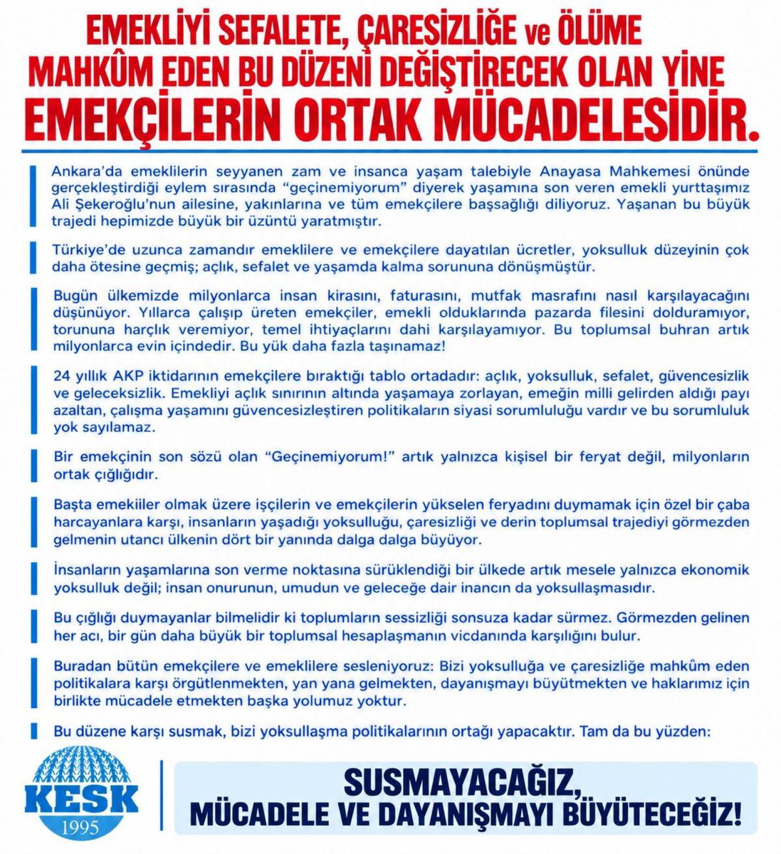 KESK1995's tweet photo. EMEKLİYİ SEFALETE, ÇARESİZLİĞE VE ÖLÜME MAHKÛM EDEN BU DÜZENİ DEĞİŞTİRECEK OLAN YİNE EMEKÇİLERİN ORTAK MÜCADELESİDİR!

Ankara’da emeklilerin seyyanen zam ve insanca yaşam talebiyle Anayasa Mahkemesi önünde gerçekleştirdiği eylem sırasında “geçinemiyorum” diyerek yaşamına son veren emekli yurttaşımız Ali Şekeroğlu’nun ailesine, yakınlarına ve tüm emekçilere başsağlığı diliyoruz. Yaşanan bu büyük trajedi hepimizde büyük bir üzüntü yaratmıştır.

Türkiye’de uzunca zamandır emeklilere ve emekçilere dayatılan ücretler, yoksulluk düzeyinin çok daha ötesine geçmiş; açlık, sefalet ve yaşamda kalma sorununa dönüşmüştür.

Bugün ülkemizde milyonlarca insan kirasını, faturasını, mutfak masrafını nasıl karşılayacağını düşünüyor. Yıllarca çalışıp üreten emekçiler, emekli olduklarında pazarda filesini dolduramıyor, torununa harçlık veremiyor, temel ihtiyaçlarını dahi karşılayamıyor. Bu toplumsal buhran artık milyonlarca evin içindedir. Bu yük daha fazla taşınamaz!

24 yıllık AKP iktidarının emekçilere bıraktığı tablo ortadadır: açlık, yoksulluk, sefalet, güvencesizlik ve geleceksizlik. Emekliyi açlık sınırının altında yaşamaya zorlayan, emeğin milli gelirden aldığı payı azaltan, çalışma yaşamını güvencesizleştiren politikaların siyasi sorumluluğu vardır ve bu sorumluluk yok sayılamaz.

Bir emekçinin son sözü olan “Geçinemiyorum!” artık yalnızca kişisel bir feryat değil, milyonların ortak çığlığıdır.

Başta emekliler olmak üzere işçilerin ve emekçilerin yükselen feryadını duymamak için özel bir çaba harcayanlara karşı, insanların yaşadığı yoksulluğu, çaresizliği ve derin toplumsal trajediyi görmezden gelmenin utancı ülkenin dört bir yanında dalga dalga büyüyor.

İnsanların yaşamlarına son verme noktasına sürüklendiği bir ülkede artık mesele yalnızca ekonomik yoksulluk değil; insan onurunun, umudun ve geleceğe dair inancın da yoksullaşmasıdır.

Bu çığlığı duymayanlar bilmelidir ki toplumların sessizliği sonsuza kadar sürmez. Görmezden gelinen her acı, bir gün daha büyük bir toplumsal hesaplaşmanın vicdanında karşılığını bulur.

Buradan bütün emekçilere ve emeklilere sesleniyoruz: Bizi yoksulluğa ve çaresizliğe mahkûm eden politikalara karşı örgütlenmekten, yan yana gelmekten, dayanışmayı büyütmekten ve haklarımız için birlikte mücadele etmekten başka yolumuz yoktur!

Bu düzene karşı susmak, bizi yoksullaşma politikalarının ortağı yapacaktır. Tam da bu yüzden:

SUSMAYACAĞIZ, BOYUN EĞMEYECEĞİZ!