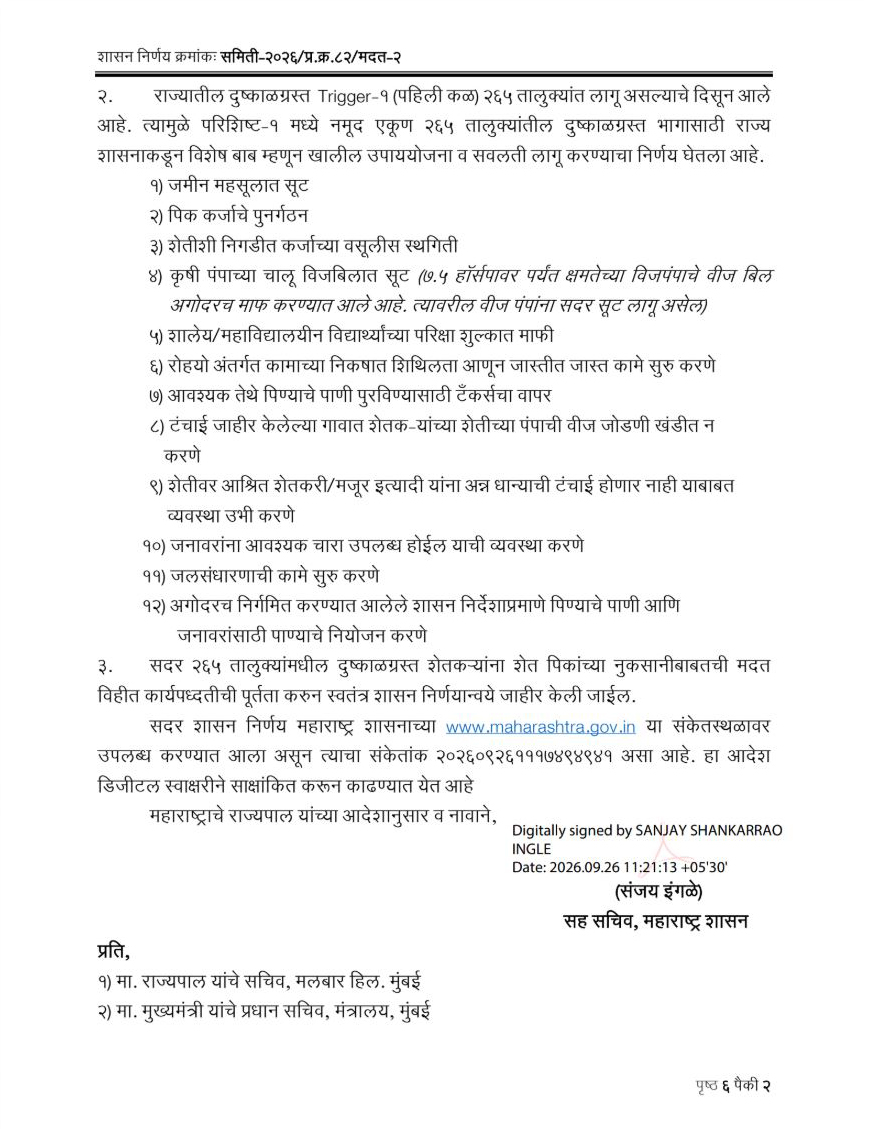 CMOMaharashtra's tweet photo. राज्यातील 265 तालुक्यांमध्ये दुष्काळ जाहीर
शेतकर्‍यांना दिलासा देण्यासाठी विविध उपाययोजना लागू!

खरीप 2026 हंगामातील पर्जन्यमानातील तूट आणि अन्य दुष्काळी निकषांच्या आधारे राज्यातील 265 तालुक्यांमध्ये ट्रिगर-1 (प्रथम कळ) लागू झाल्याने या तालुक्यांमध्ये दुष्काळ जाहीर करून विविध उपाययोजना व सवलती लागू करण्याचा निर्णय राज्य शासनाने घेतला आहे. मदत व पुनर्वसन विभागाच्या वतीने यासंदर्भातील शासन निर्णय जारी करण्यात आला.

दुष्काळी परिस्थितीत राज्यातील शेतकरी, शेतमजूर, कष्टकरी आमच्या मदतीच्या केंद्रस्थानी आहे. त्यांना दिलासा देण्यासाठी सर्वतोपरी प्रयत्न केले जाणार आहेत. आम्ही शेतकरी बांधवांच्या पाठीशी खंबीरपणे उभे आहोत, असा विश्वास मुख्यमंत्री देवेंद्र फडणवीस यांनी दिला आहे.

दुष्काळ व्यवस्थापन संहिता 2016 नुसार करण्यात आलेल्या मूल्यांकनाच्या आधारे राज्यातील 265 तालुक्यांमध्ये ट्रिगर-1 (प्रथम कळ) लागू झाल्याचे कृषी आयुक्तांच्या अहवालातून स्पष्ट झाले आहे. त्यानुसार संबंधित जिल्हाधिकाऱ्यांना पंचनाम्याची कार्यवाही तातडीने सुरू करण्याचे निर्देश देण्यात आले आहेत. सर्वेक्षण केलेल्या क्षेत्रातील पिकांची स्थिती दर्शविणारी छायाचित्रे आणि जीपीएस कोऑर्डिनेट्स संकलित करून पिकांच्या परिस्थितीचा अहवाल कृषी आयुक्तांमार्फत शासनाला सादर करण्यात येणार आहे.

दुष्काळग्रस्त तालुक्यांमध्ये जमीन महसुलात सूट, पीक कर्जाचे पुनर्गठन, शेतीशी निगडीत कर्जाच्या वसुलीस स्थगिती, कृषीपंपाच्या चालू वीजबिलात सूट, शालेय व महाविद्यालयीन विद्यार्थ्यांच्या परीक्षा शुल्कात माफी अशा विविध सवलती लागू करण्यात आल्या आहेत. तसेच रोजगार हमी योजनेअंतर्गत कामांचे निकष शिथिल करून जास्तीत जास्त कामे सुरू करणे, आवश्यकतेनुसार टँकरद्वारे पाणीपुरवठा करणे, टंचाई जाहीर केलेल्या गावांमध्ये शेतीपंपांची वीज जोडणी खंडित न करणे, शेतकरी व शेतमजुरांना अन्नधान्याची उपलब्धता सुनिश्चित करणे आणि जनावरांसाठी आवश्यक चारा उपलब्ध करून देणे यांसारख्या उपाययोजनाही करण्यात येणार आहेत.

याशिवाय जलसंधारणाची कामे सुरू करणे, तसेच पिण्याचे पाणी आणि जनावरांच्या पाण्याचे नियोजन करण्याचे निर्देश देण्यात आले आहेत. दुष्काळग्रस्त शेतकऱ्यांच्या शेतपिकांच्या नुकसानीबाबतची मदत विहित कार्यपद्धती पूर्ण केल्यानंतर स्वतंत्र शासन निर्णयाद्वारे जाहीर करण्यात येणार आहे.

या निर्णयाचा लाभ बीड, लातूर, धाराशिव, नांदेड, परभणी, हिंगोली, बुलढाणा, अमरावती, अकोला, वाशिम, यवतमाळ, वर्धा, नागपूर, भंडारा, रायगड, रत्नागिरी, सिंधुदुर्ग, नाशिक, धुळे, जळगाव, नंदुरबार, अहिल्यानगर, पुणे, सोलापूर, सांगली, सातारा, कोल्हापूर, छत्रपती संभाजीनगर, जालना, गोंदिया, चंद्रपूर आणि गडचिरोली या जिल्ह्यांतील एकूण 265 तालुक्यांना होणार आहे.

दुष्काळाच्या परिस्थितीत शेतकरी, शेतमजूर आणि ग्रामीण भागातील कुटुंबांना आवश्यक ती मदत वेळेत मिळावी, हा शासनाचा प्रयत्न आहे. पंचनामे, पिकांची वस्तुनिष्ठ पाहणी आणि पुढील मदतीची कार्यवाहीही गतीने करण्यात येईल.

@Dev_Fadnavis
#Maharashtra #DevendraFadnavis #FarmerWelfare