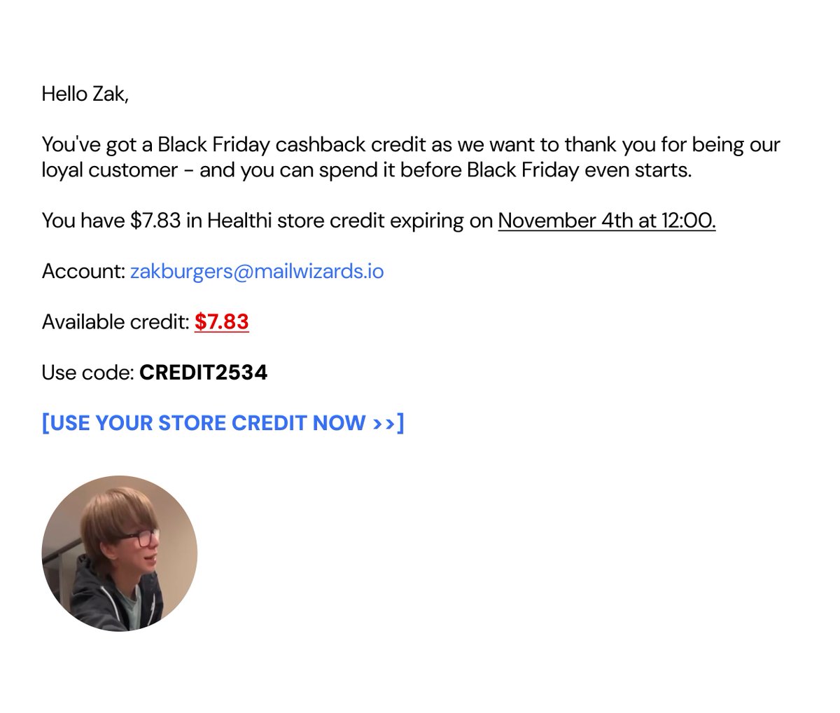 zakburgers's tweet photo. This one email made $63k revenue in 24 hours last November

Last year we sent this Black Friday early access campaign and framed it as a cashback credit which people got as loyal customers

It brought a ton of sales since it gives a feeling of being chosen

There are 5 factors that helped this email perform crazy:

1 - Plain text, zero design

It looks like a personal message, not a campaign, everyone else is sending graphic emails in November, so a plain one stands out in the inbox and gets read instead of skipped 

2 - Showing their account email 

Account right in the body makes it read like a real account notification, not a marketing blast. Same pattern people see from their bank or Amazon, so the brain processes it as admin, not promo - and admin emails get opened

3 - Credit, not discount. "$7.83 credit" feels like money that's already yours. People hate losing money more than they like saving it

4 - Odd, personalized amount. $7.83, not $10. Looks calculated for that customer, which makes it feel real and earned. A round number reads as a generic blast

5 - Hard deadline plus early access. Exact date and time, so there's no "I'll do it later." And "before Black Friday even starts" makes them again feel chosen