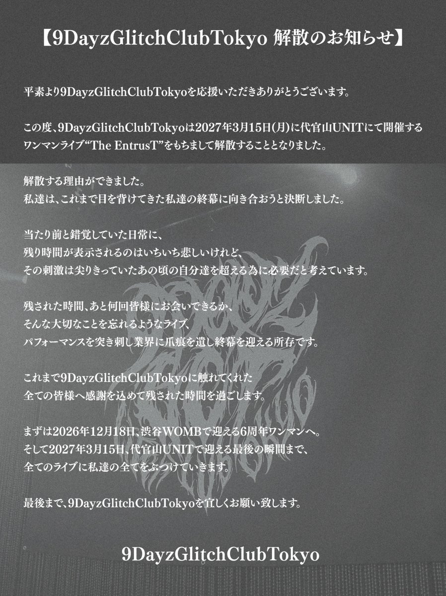 9DayzGCT's tweet photo. 9DayzGlitchClubTokyoより皆様へ

本日、皆様へ大切なお知らせがございます。

2026.12.18 (Fri)
6th Anniversary ONE-MAN LIVE
『0666』
at WOMB LIVE

そして、

2027.03.15 (Mon)
LAST ONE-MAN LIVE
“The EntrusT”
at 代官山UNIT

9DayzGlitchClubTokyoは、
2027年3月15日をもちまして解散いたします。

詳細、そして皆様へのメッセージは
添付画像をご一読いただけますと幸いです。

残された時間、最後の瞬間まで、
9DayzGlitchClubTokyoを宜しくお願い致します。

━━━━━━━━━━━━━━

2026.12.18『0666』at WOMB LIVE

🎫https://t.co/FFiarEMQP0

9/27 21:00 販売開始

#9Dayz #9DayzGlitchClubTokyo
