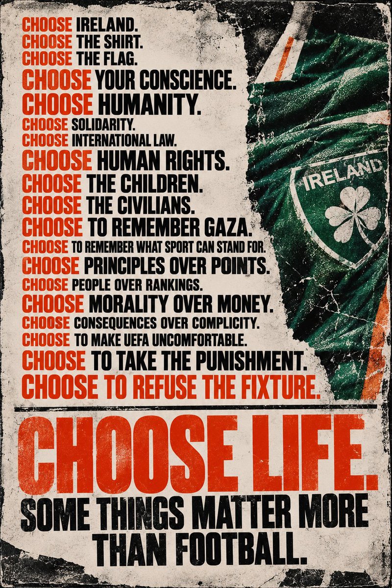 Cantona_Collars's tweet photo. CHOOSE IRELAND.

CHOOSE THE SHIRT.

CHOOSE THE FLAG.

CHOOSE YOUR CONSCIENCE.

CHOOSE HUMANITY.

CHOOSE SOLIDARITY.

CHOOSE INTERNATIONAL LAW.

CHOOSE HUMAN RIGHTS.

CHOOSE THE CHILDREN.

CHOOSE THE CIVILIANS.

CHOOSE TO REMEMBER GAZA.

CHOOSE TO REMEMBER WHAT SPORT CAN STAND FOR.

CHOOSE PRINCIPLES OVER POINTS.

CHOOSE PEOPLE OVER RANKINGS.

CHOOSE MORALITY OVER MONEY.

CHOOSE CONSEQUENCES OVER COMPLICITY.

CHOOSE TO MAKE UEFA UNCOMFORTABLE.

CHOOSE TO TAKE THE PUNISHMENT.

CHOOSE TO REFUSE THE FIXTURE.

CHOOSE LIFE.

SOME THINGS MATTER MORE THAN FOOTBALL.