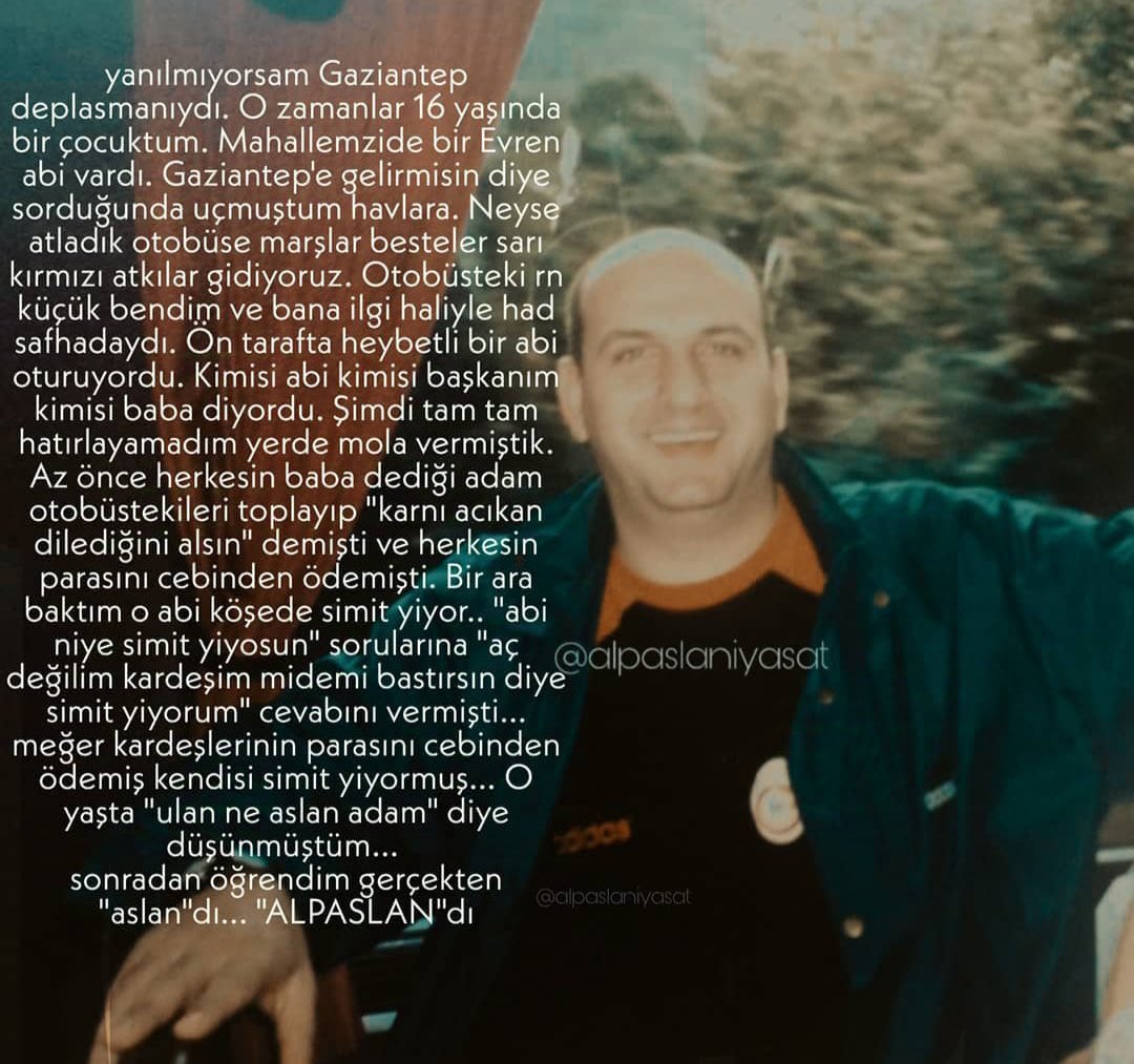 alpaslaniyasat's tweet photo. Anıyoruz,arıyoruz…

Yanılmıyorsam Gaziantep
deplasmanıydı. O zamanlar 16 yaşında bir çocuktum. Mahallemzide bir Evren abi vardı. Gaziantep'e gelirmisin diye sorduğunda uçmuştum havlara. Neyse atladık otobüse marşlar besteler sarı kırmızı atkılar gidiyoruz. Otobüsteki rn küçük bendim ve bana ilgi haliyle had safhadaydı. On tarafta heybetli bir abi oturuyordu. Kimisi abi kimisi başkanım kimisi baba diyordu. Şimdi tam tam hatırlayamadım yerde mola vermiştik.
Az önce herkesin baba dediği adam otobüstekileri toplayıp "karnı acıkan dilediğini alsın" demişti ve herkesin parasını cebinden ödemişti. Bir ara baktım o abi köşede simit yiyor.. "abi niye simit yiyosun" sorularına "aç
değilím kardeşim midemi bastırsın diye simit yiyorum" cevabını vermişti... meğer kardeşlerinin parasını cebinden
ödemiş kendisi simit yiyormuş... yaşta "ulan ne aslan adam" diye düşünmüştüm...
sonradan öğrendim gerçekten
"aslan"dı... "ALPASLAN"dı
@alpaslaniyasat