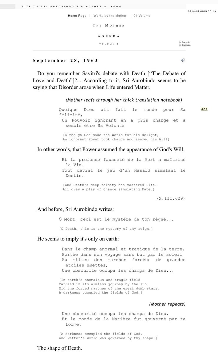 CLINGTOTRUTH's tweet photo. September 28, 1963

Do you remember Savitri's debate with Death [“The Debate of Love and Death”]?... According to it, Sri Aurobindo seems to be saying that Disorder arose when Life entered Matter.

(Mother leafs through her thick translation notebook)
￼
￼Quoique Dieu ait fait le monde pour Sa félicité,
Un Pouvoir ignorant en a pris charge et a semblé être Sa Volonté

[Although God made the world for his delight,
An ignorant Power took charge and seemed his Will]

In other words, that Power assumed the appearance of God's Will.

Et la profonde fausseté de la Mort a maîtrisé la Vie.
Tout devint le jeu d'un Hasard simulant le Destin.

[And Death's deep falsity has mastered Life.
All grew a play of Chance simulating Fate.]
(X.III.629)

And before, Sri Aurobindo writes:

Ô Mort, ceci est le mystère de ton règne...

[O Death, this is the mystery of thy reign.]

He seems to imply it's only on earth:

Dans le champ anormal et tragique de la terre,
Portée dans son voyage sans but par le soleil
Au milieu des marches forcées de grandes étoiles muettes,
Une obscurité occupa les champs de Dieu...

[In earth's anomalous and tragic field
Carried in its aimless journey by the sun
Mid the forced marches of the great dumb stars,
A darkness occupied the fields of God,]
(Mother repeats)

Une obscurité occupa les champs de Dieu,
Et le monde de la Matière fut gouverné par ta forme.

[A darkness occupied the fields of God,
And Matter's world was governed by thy shape.]

The shape of Death.

Ton masque a couvert la face de l'Eternel

[Thy mask has covered the Eternal's face,]

It's marvelous!

La Félicité qui fit le monde s'est endormie.
Abandonnée dans l'immensité elle sommeilla:
Une transmutation mauvaise s'empara
De ses membres jusqu'à ce qu'elle ne se reconnût plus.

[The Bliss that made the world has fallen asleep.
Abandoned in the Vast she slumbered on:
An evil transmutation overtook
Her members till she knew herself no more.]
(X.III.627)

And so on, a whole passage. And he seems to imply that it's when Life entered inert Matter that an ignorant Power... what I read at the beginning:
￼
Un Pouvoir ignorant en a pris charge et a semblé être Sa Volonté
Et la profonde fausseté de la Mort a maîtrisé la Vie.

[An ignorant Power took charge and seemed his Will
And Death's deep falsity has mastered Life.]

Consequently, according to this, Death would exist only on the earth.

(silence)