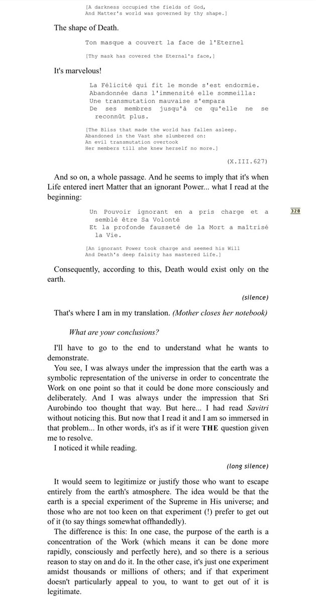 CLINGTOTRUTH's tweet photo. September 28, 1963

Do you remember Savitri's debate with Death [“The Debate of Love and Death”]?... According to it, Sri Aurobindo seems to be saying that Disorder arose when Life entered Matter.

(Mother leafs through her thick translation notebook)
￼
￼Quoique Dieu ait fait le monde pour Sa félicité,
Un Pouvoir ignorant en a pris charge et a semblé être Sa Volonté

[Although God made the world for his delight,
An ignorant Power took charge and seemed his Will]

In other words, that Power assumed the appearance of God's Will.

Et la profonde fausseté de la Mort a maîtrisé la Vie.
Tout devint le jeu d'un Hasard simulant le Destin.

[And Death's deep falsity has mastered Life.
All grew a play of Chance simulating Fate.]
(X.III.629)

And before, Sri Aurobindo writes:

Ô Mort, ceci est le mystère de ton règne...

[O Death, this is the mystery of thy reign.]

He seems to imply it's only on earth:

Dans le champ anormal et tragique de la terre,
Portée dans son voyage sans but par le soleil
Au milieu des marches forcées de grandes étoiles muettes,
Une obscurité occupa les champs de Dieu...

[In earth's anomalous and tragic field
Carried in its aimless journey by the sun
Mid the forced marches of the great dumb stars,
A darkness occupied the fields of God,]
(Mother repeats)

Une obscurité occupa les champs de Dieu,
Et le monde de la Matière fut gouverné par ta forme.

[A darkness occupied the fields of God,
And Matter's world was governed by thy shape.]

The shape of Death.

Ton masque a couvert la face de l'Eternel

[Thy mask has covered the Eternal's face,]

It's marvelous!

La Félicité qui fit le monde s'est endormie.
Abandonnée dans l'immensité elle sommeilla:
Une transmutation mauvaise s'empara
De ses membres jusqu'à ce qu'elle ne se reconnût plus.

[The Bliss that made the world has fallen asleep.
Abandoned in the Vast she slumbered on:
An evil transmutation overtook
Her members till she knew herself no more.]
(X.III.627)

And so on, a whole passage. And he seems to imply that it's when Life entered inert Matter that an ignorant Power... what I read at the beginning:
￼
Un Pouvoir ignorant en a pris charge et a semblé être Sa Volonté
Et la profonde fausseté de la Mort a maîtrisé la Vie.

[An ignorant Power took charge and seemed his Will
And Death's deep falsity has mastered Life.]

Consequently, according to this, Death would exist only on the earth.

(silence)