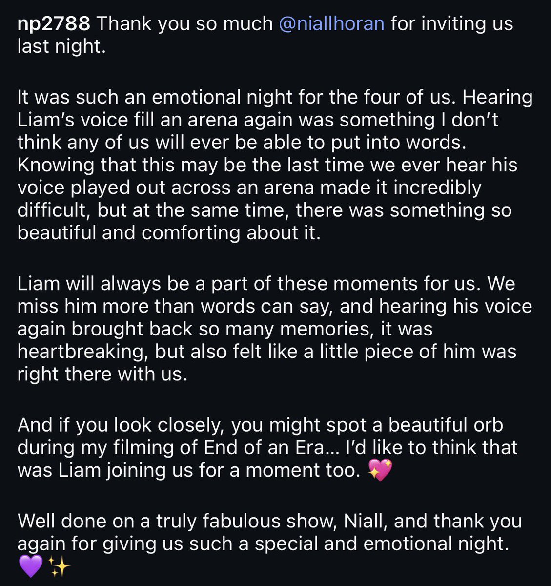 OT5Dailys's tweet photo. Liam Payne's sister Nicola attended Niall Horan's show in Manchester yesterday.

"Thank you so much @NiallOfficial for inviting us last night. 

It was such an emotional night for the four of us. Hearing Liam’s voice fill an arena again was something I don’t think any of us will ever be able to put into words. Knowing that this may be the last time we ever hear his voice played out across an arena made it incredibly difficult, but at the same time, there was something so beautiful and comforting about it.

Liam will always be a part of those moments for us. We miss him more than words can say, and hearing his voice again brought back so many memories, it was heartbreaking, but also felt like a piece of him was right there with us.

And if you look closely, you might spot a beautiful orb during my filming of End of an Era… I’d like to think that was Liam joining us for a moment too.💖

Well done on a truly fabulous show, Niall, amd thanking you again for giving us such a special and emotional night.💜✨