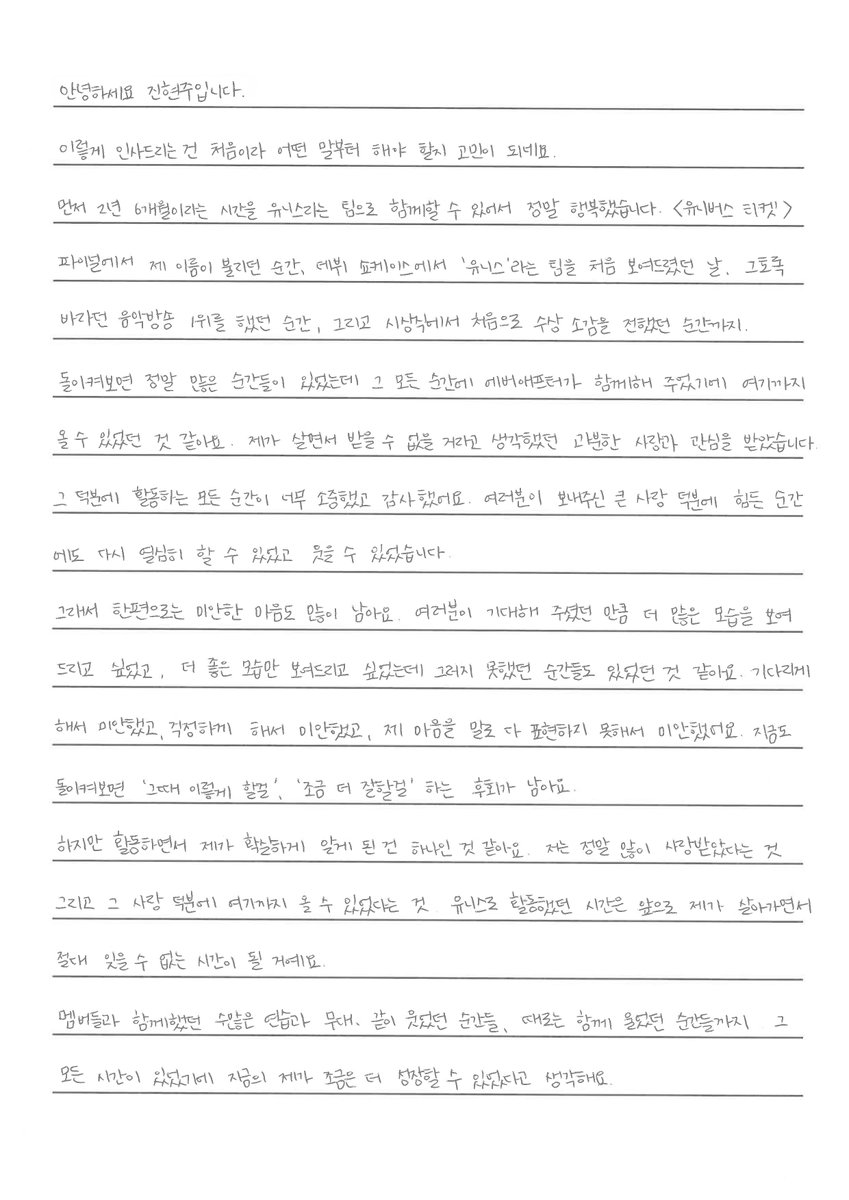 softlyforelisia's tweet photo. hyeonju weverse update :)

From. 진현주/hyeonju 

🐿️: Hello, this is Jin Hyeonju.
Since this is my first time greeting you like this, I'm worried about what to say first.
First of all, I was truly happy to be able to spend 2 years and 6 months together as part of the team UNIS. From the moment my name was called in the Universe Ticket finale, the day we first showcased the team name "UNIS" at our debut showcase, the moment we won 1st place on a music show that we had wanted so badly, to the moment I first shared my award acceptance speech at an awards ceremony—
Looking back, there were so many moments, and I think I was able to come this far because EverAfter (fandom) was there with me through every single one of them. I received precious love and attention that I never thought I could receive in my life.
Thanks to that, every single moment of my activities was so precious and I was so grateful. Because of the immense love you sent me, I was able to work hard again and smile even during difficult moments.
So, on the other hand, a lot of feelings of regret remain. I wanted to show you even more sides of myself as much as you expected, and I wanted to show you only my best sides, but I think there were moments when I couldn't do that. I'm sorry for making you wait, I'm sorry for making you worry, and I'm sorry for not being able to express my feelings with words. Even now, when I look back, I have regrets thinking, "I should have done it that way back then," or "I should have done a little better."
However, there is one thing I came to know for sure while promoting: I was truly loved so much, and thanks to that love, I was able to come this far. The time I spent promoting as UNIS will be a time I can never forget as I live on.
Because there were countless practices and stages, moments of laughing together, and sometimes moments of crying together with the members, I think the me of today was able to grow just a little bit more.

My irreplaceable, eternal babies Nana, Gehlee, Kotoko, Yunha, Elly, Yoona, Seowon! Sometimes I might have felt like a scary or strict unnie, and my decisions weren't always right, but thank you so much for trusting and following me regardless! I think I was able to learn and grow even more because the members were there.
I am so, so thankful, and I feel a lot of regret as if I didn't treat you well enough. No matter where we are in different places from now on, I will always cheer you on! Wherever you are, I hope you are all happy, healthy, and doing well!
And I want to make sure to express my gratitude to all the staff members and employees who have been with me for a long time. Thank you for making things possible that I could never have done alone, and for always walking and staying by my side. I think I was able to accomplish this much and grow as a person because so many people were there. Thank you sincerely.
And lastly, I sincerely thank everyone who sent such great love and support to a person named 'Jinhyeon'. I can't say that every single moment up until now was purely happy, but I think the Jinhyeon of today exists because all those times were there. Above all, the fact that there were people praying for my happiness more than anyone else and before anyone else made me so grateful, and I was truly very lucky. Thank you for sharing a page of my 20s with me. And I was honored to be able to spend a part of my time as EverAfter! I hope our time remains a good memory for each other for a long time.
Thank you once again, I'm sorry, and I love you ♡ I was happy to be EverAfter's Jinhyeon.
– UNIS Jin Hyeonju