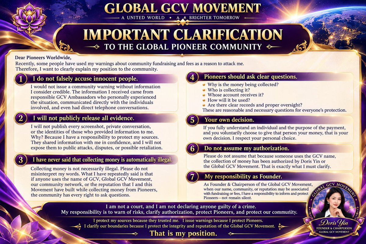 PurpleLotusGCV's tweet photo. GLOBAL GCV MOVEMENT

IMPORTANT CLARIFICATION TO THE GLOBAL PIONEER COMMUNITY

Dear Pioneers Worldwide,

Recently, some people have used my warnings concerning community fundraising and fees as a reason to attack me. Therefore, I want to make my position very clear.

First, I do not falsely accuse innocent people.

I would not issue a community warning without information I consider credible. The information I received was not simply an anonymous rumor. Some of it came directly from responsible GCV Ambassadors who personally experienced the situation, communicated with the individuals involved, and had direct telephone conversations concerning these matters.

However, I will not publicly release every screenshot, private conversation, or the identities of those who provided information to me simply to defend myself against attacks.

Why? Because I have a responsibility to protect my sources.

People shared information with me in confidence. I will not expose them to public attacks, disputes, or possible retaliation merely to satisfy people demanding that I reveal everything.

Protecting my sources does not mean there is no information. Refusing to publish everything does not mean I must remain silent.

Second, I have never said:

“Collecting money is automatically illegal.”

What I have repeatedly said is this: if anyone uses the name of GCV, Global GCV Movement, our community network, or the reputation that I and this Movement have built while collecting money from Pioneers, then the community has every right to ask:

Why is the money being collected? Who is collecting it? Whose account receives it? How will it be used? What records and oversight exist?

These are reasonable questions.

If you fully understand an individual and the purpose of the payment, and you voluntarily choose to give that person your money, that is your own decision.

But please do not assume that because someone uses the GCV name, the collection of money has been authorized by Doris Yin or the Global GCV Movement.

That is exactly what I must clarify.

As Founder & Chairperson of the Global GCV Movement, when our name, community, or reputation may be associated with fundraising or fees, I have a responsibility to inform and protect Pioneers—not remain silent.

I am not a court, and I am not declaring anyone guilty of a crime. Nor am I interested in endless personal battles.

My responsibility is to warn of risks, clarify authorization, protect Pioneers, and protect our community.

People are free to criticize me or disagree with me. But criticism will not stop me from fulfilling my responsibility as Founder.

I protect my sources because they trusted me.
I issue warnings because I protect Pioneers.
I clarify our boundaries because I protect the integrity and reputation of the Global GCV Movement.

That is my position.

— Doris Yin
Founder & Chairperson
Global GCV Movement