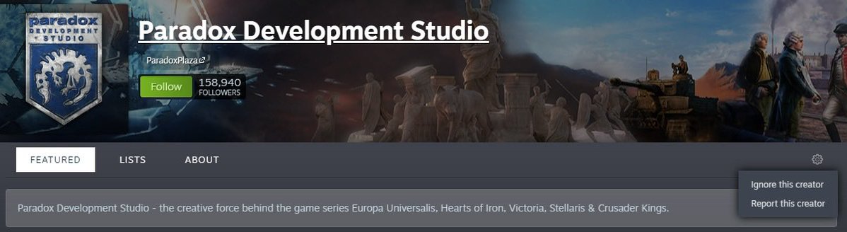 GIANTVIKING1's tweet photo. ÖNEMLİ 

Steam’de paradox interactive ve development studios sayfalarına gidip settings butonuna basın sonra şu ignore düğmesine basın. Basılınca da takipçi sayısının yanında ‘ignored’ yazıyor. Steam algorithm bunu görüp daha az gösterir 

Onu yaptıktan sonra ‘report this creator’ düğmesine basın ve ırkçılık ‘anti Turkish prejudice’ vs yazın ve bide ‘it made me really sad or anxious or depressed’ falan da ekleyin biraz daha sert vursun diye. 

O YÜZDEN HEP BERABER İGNORE EDİN SONRA REPORT EDİN #BASKIYADEVAM 

#önemli
#Atatürkkırmızıçizgimizdir